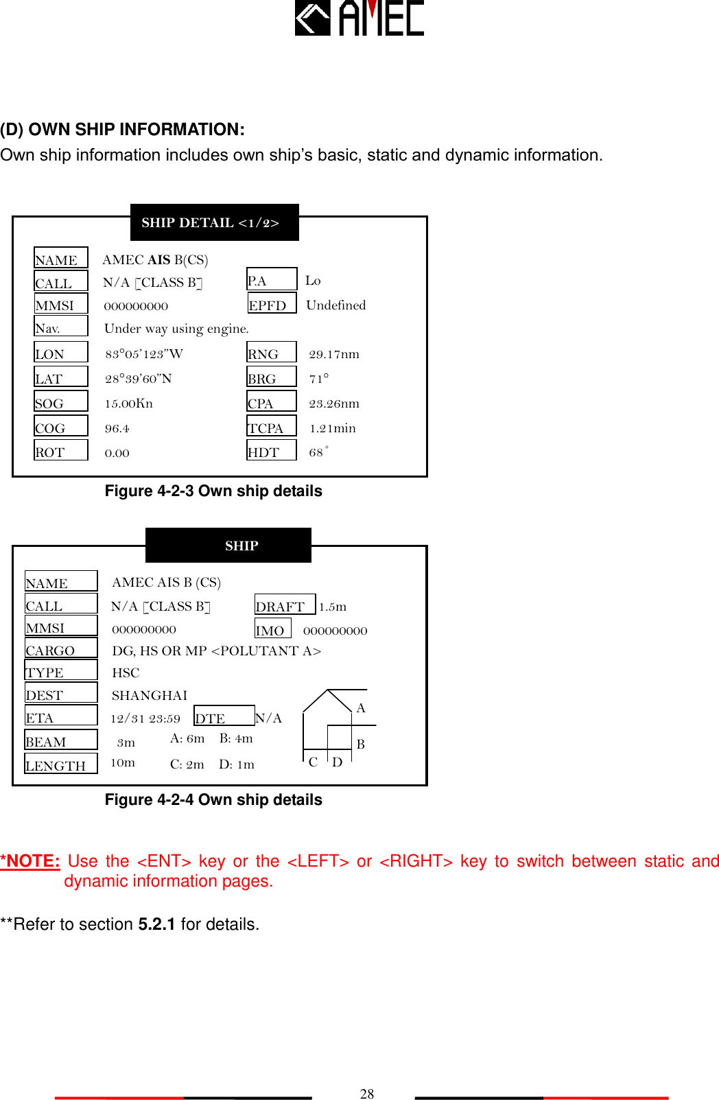   28 (D) OWN SHIP INFORMATION: Own ship information includes own ship‟s basic, static and dynamic information.                            *NOTE:  Use  the  &lt;ENT&gt;  key  or  the  &lt;LEFT&gt;  or  &lt;RIGHT&gt;  key  to  switch  between  static and dynamic information pages.  **Refer to section 5.2.1 for details. Figure 4-2-3 Own ship details Figure 4-2-4 Own ship details SHIP DETAIL &lt;2/2&gt; NAME CALL MMSI CARGO TYPE DEST ETA IMO BEAM LENGTH AMEC AIS B (CS) N/A [CLASS B] 000000000 DG, HS OR MP &lt;POLUTANT A&gt; HSC SHANGHAI 12/31 23:59 3m DRAFT DTE 1.5m N/A A: 6m    B: 4m C: 2m    D: 1m 10m 000000000 A B C D SHIP DETAIL &lt;1/2&gt; NAME CALL MMSI Nav. EPFD LON LAT SOG COG ROT AMEC AIS B(CS) N/A [CLASS B]   000000000 Under way using engine. Undefined 83°05’123”W 28°39’60”N 15.00Kn 96.4 0.00 RNG BRG CPA TCPA HDT 29.17nm 71° 23.26nm 1.21min P.A 68˚ Lo 