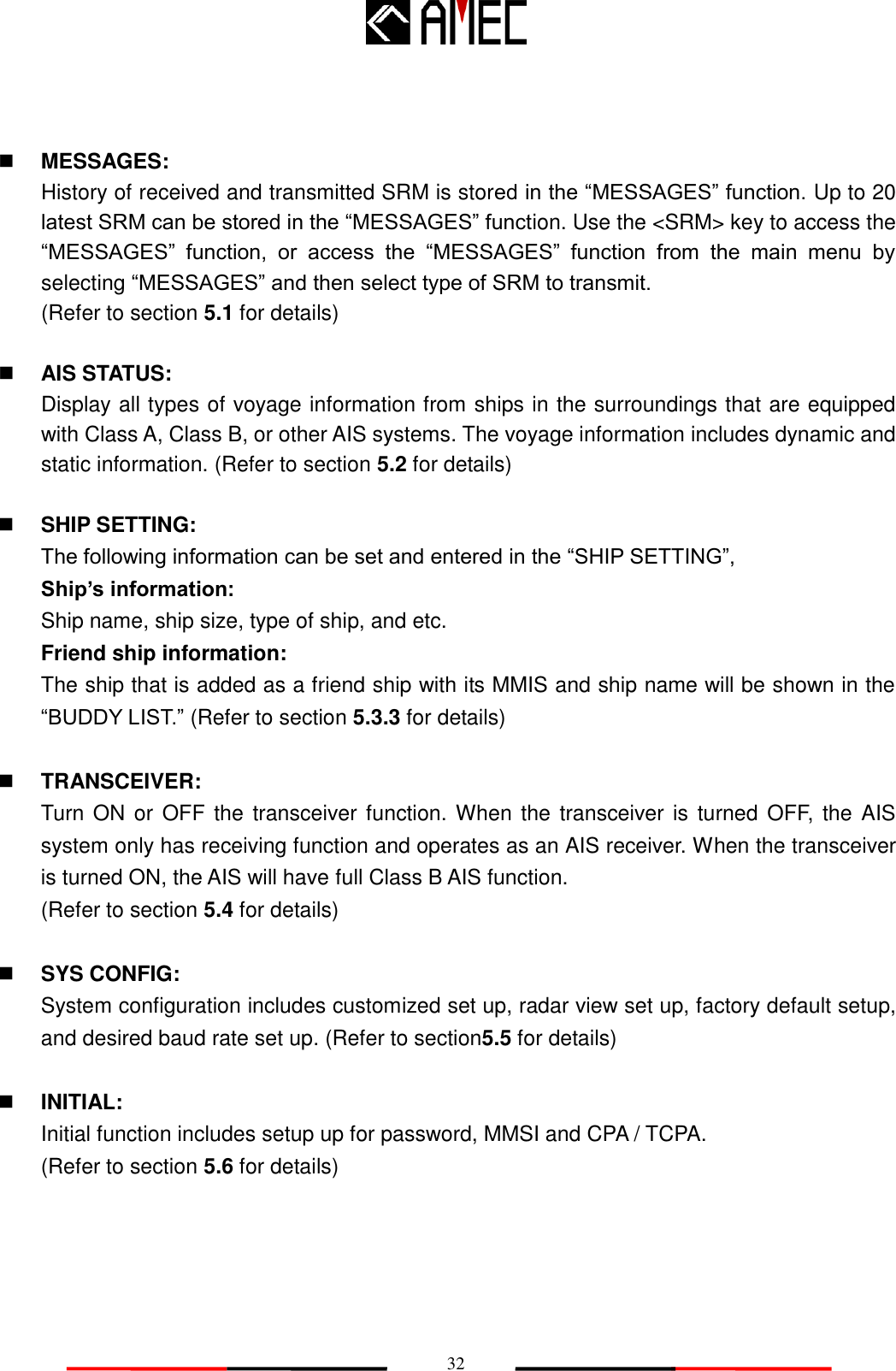   32  MESSAGES: History of received and transmitted SRM is stored in the “MESSAGES” function. Up to 20 latest SRM can be stored in the “MESSAGES” function. Use the &lt;SRM&gt; key to access the “MESSAGES”  function,  or  access  the  “MESSAGES”  function  from  the  main  menu  by selecting “MESSAGES” and then select type of SRM to transmit. (Refer to section 5.1 for details)   AIS STATUS: Display all types of voyage information from ships in the surroundings that are equipped with Class A, Class B, or other AIS systems. The voyage information includes dynamic and static information. (Refer to section 5.2 for details)   SHIP SETTING: The following information can be set and entered in the “SHIP SETTING”, Ship‟s information:   Ship name, ship size, type of ship, and etc. Friend ship information: The ship that is added as a friend ship with its MMIS and ship name will be shown in the “BUDDY LIST.” (Refer to section 5.3.3 for details)   TRANSCEIVER: Turn ON or  OFF the transceiver function. When the transceiver is turned OFF, the AIS system only has receiving function and operates as an AIS receiver. When the transceiver is turned ON, the AIS will have full Class B AIS function. (Refer to section 5.4 for details)   SYS CONFIG:   System configuration includes customized set up, radar view set up, factory default setup, and desired baud rate set up. (Refer to section5.5 for details)   INITIAL:   Initial function includes setup up for password, MMSI and CPA / TCPA. (Refer to section 5.6 for details)   