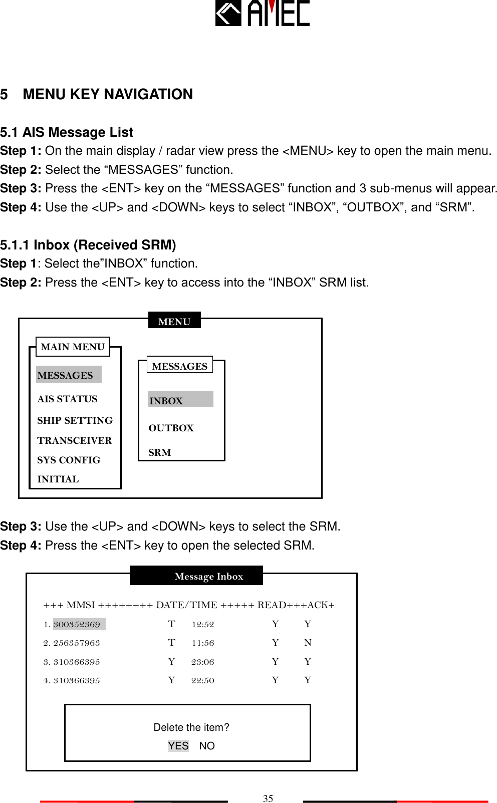   35 MENU MESSAGES AIS STATUS SHIP SETTING SYS CONFIG INITIAL MAIN MENU TRANSCEIVER 5    MENU KEY NAVIGATION  5.1 AIS Message List Step 1: On the main display / radar view press the &lt;MENU&gt; key to open the main menu.     Step 2: Select the “MESSAGES” function. Step 3: Press the &lt;ENT&gt; key on the “MESSAGES” function and 3 sub-menus will appear. Step 4: Use the &lt;UP&gt; and &lt;DOWN&gt; keys to select “INBOX”, “OUTBOX”, and “SRM”.  5.1.1 Inbox (Received SRM) Step 1: Select the”INBOX” function. Step 2: Press the &lt;ENT&gt; key to access into the “INBOX” SRM list.             Step 3: Use the &lt;UP&gt; and &lt;DOWN&gt; keys to select the SRM. Step 4: Press the &lt;ENT&gt; key to open the selected SRM.             Message Inbox +++ MMSI ++++++++ DATE/TIME +++++ READ+++ACK+ 1. 300352369                          T      12:52                      Y    Y 2. 256357963                          T      11:56                      Y    N 3. 310366395                          Y      23:06                      Y    Y 4. 310366395                          Y      22:50                      Y    Y Delete the item? YES  NO MESSAGES INBOX OUTBOX SRM 