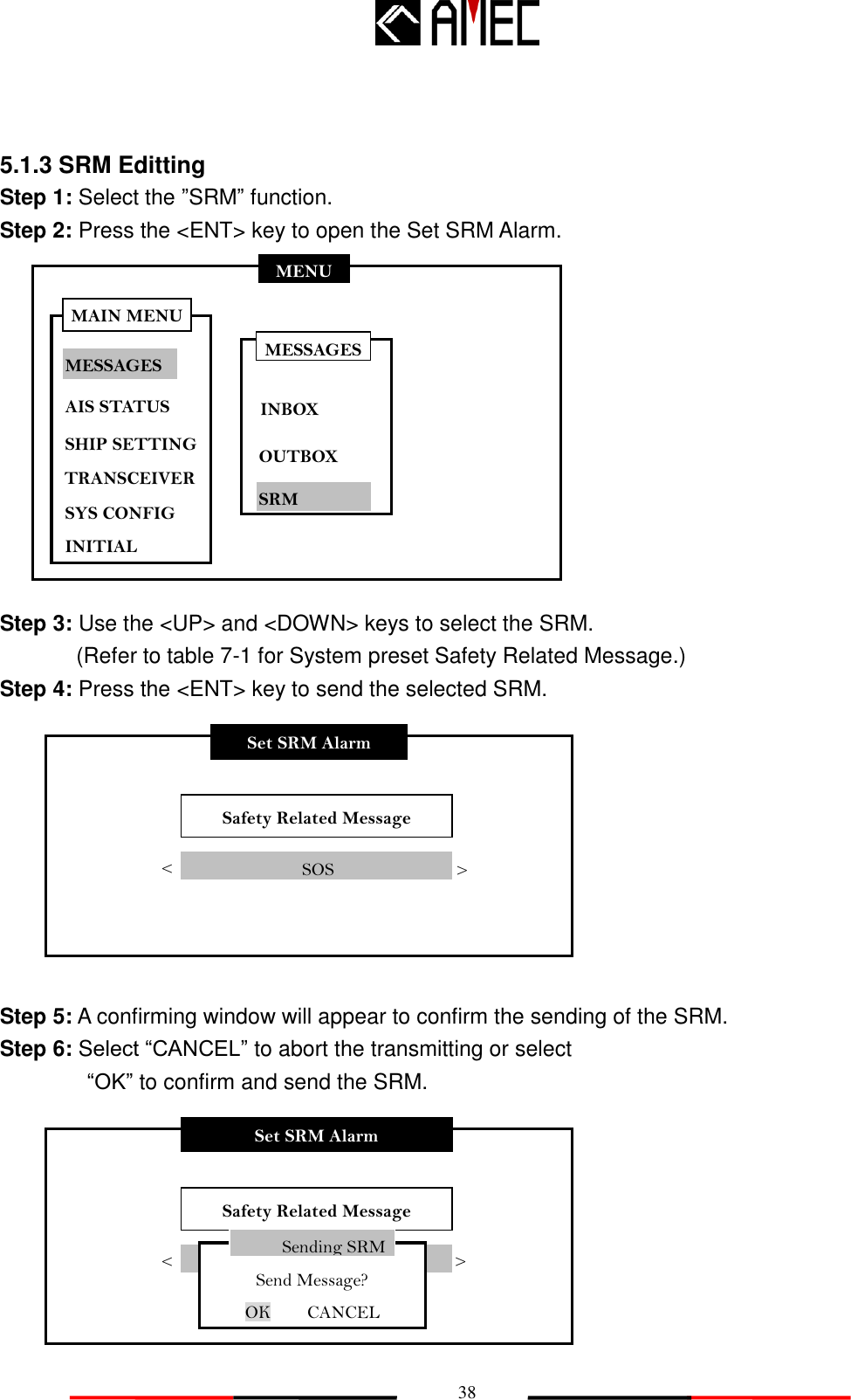   38 MENU MESSAGES AIS STATUS SHIP SETTING SYS CONFIG INITIAL MAIN MENU TRANSCEIVER 5.1.3 SRM Editting   Step 1: Select the ”SRM” function. Step 2: Press the &lt;ENT&gt; key to open the Set SRM Alarm.            Step 3: Use the &lt;UP&gt; and &lt;DOWN&gt; keys to select the SRM.   (Refer to table 7-1 for System preset Safety Related Message.) Step 4: Press the &lt;ENT&gt; key to send the selected SRM.          Step 5: A confirming window will appear to confirm the sending of the SRM. Step 6: Select “CANCEL” to abort the transmitting or select           “OK” to confirm and send the SRM.         Set SRM Alarm Safety Related Message &lt;              SOS &gt; Set SRM Alarm Safety Related Message &lt; SOS..... &gt; Sending SRM Send Message? OK    CANCEL  MESSAGES INBOX OUTBOX SRM 