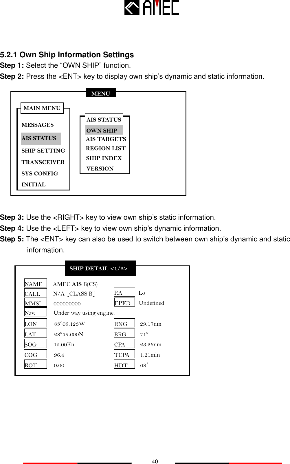   40 MENU MESSAGES AIS STATUS SHIP SETTING SYS CONFIG INITIAL MAIN MENU TRANSCEIVER 5.2.1 Own Ship Information Settings Step 1: Select the “OWN SHIP” function. Step 2: Press the &lt;ENT&gt; key to display own ship‟s dynamic and static information.             Step 3: Use the &lt;RIGHT&gt; key to view own ship‟s static information. Step 4: Use the &lt;LEFT&gt; key to view own ship‟s dynamic information. Step 5: The &lt;ENT&gt; key can also be used to switch between own ship‟s dynamic and static information.             SHIP DETAIL &lt;1/2&gt; NAME CALL MMSI Nav. EPFD LON LAT SOG COG ROT AMEC AIS B(CS) N/A [CLASS B]   000000000 Under way using engine. Undefined 83°05.123W 28°39.600N 15.00Kn 96.4 0.00 RNG BRG CPA TCPA HDT 29.17nm 71° 23.26nm 1.21min P.A 68˚ Lo AIS STATUS OWN SHIP AIS TARGETS REGION LIST SHIP INDEX VERSION 
