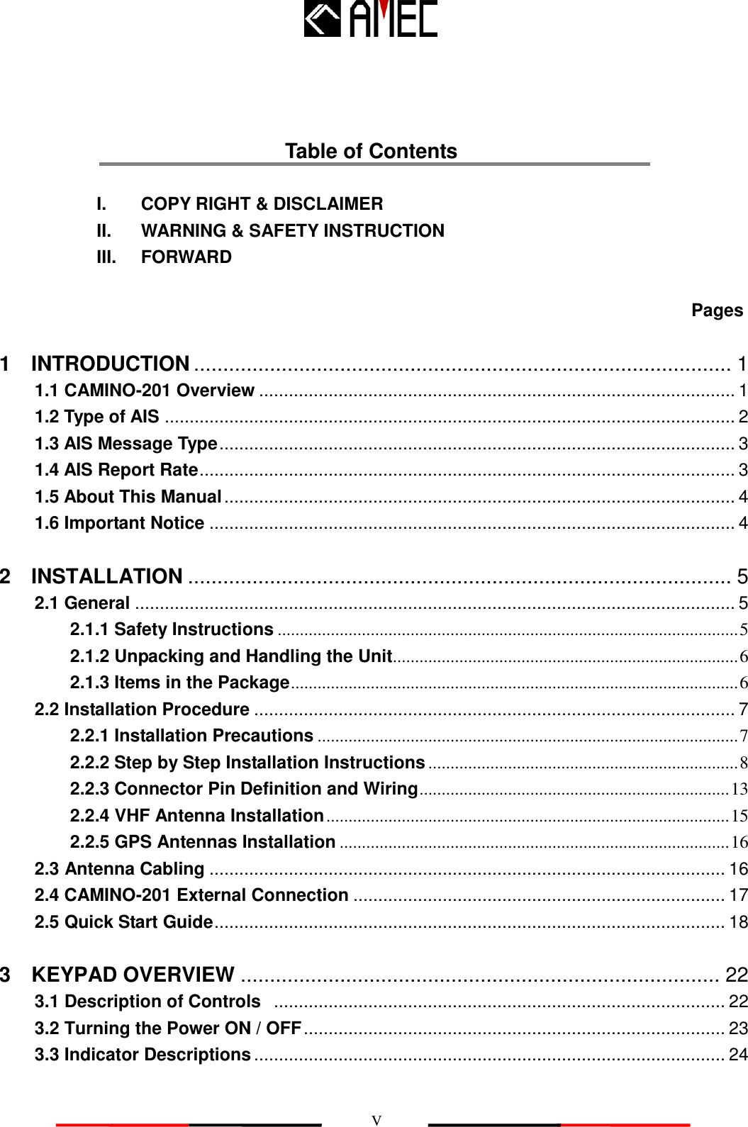   V  Table of Contents             I.    COPY RIGHT &amp; DISCLAIMER              II.    WARNING &amp; SAFETY INSTRUCTION            III.    FORWARD  Pages 1    INTRODUCTION ............................................................................................ 1 1.1 CAMINO-201 Overview ................................................................................................ 1 1.2 Type of AIS ................................................................................................................... 2 1.3 AIS Message Type ........................................................................................................ 3 1.4 AIS Report Rate ............................................................................................................ 3 1.5 About This Manual ....................................................................................................... 4 1.6 Important Notice .......................................................................................................... 4 2    INSTALLATION ............................................................................................. 5 2.1 General ......................................................................................................................... 5 2.1.1 Safety Instructions ........................................................................................................ 5 2.1.2 Unpacking and Handling the Unit.............................................................................. 6 2.1.3 Items in the Package ..................................................................................................... 6 2.2 Installation Procedure ................................................................................................. 7 2.2.1 Installation Precautions ............................................................................................... 7 2.2.2 Step by Step Installation Instructions ...................................................................... 8 2.2.3 Connector Pin Definition and Wiring ...................................................................... 13 2.2.4 VHF Antenna Installation ........................................................................................... 15 2.2.5 GPS Antennas Installation ........................................................................................ 16 2.3 Antenna Cabling ........................................................................................................ 16 2.4 CAMINO-201 External Connection ........................................................................... 17 2.5 Quick Start Guide ....................................................................................................... 18 3    KEYPAD OVERVIEW .................................................................................. 22 3.1 Description of Controls   ........................................................................................... 22 3.2 Turning the Power ON / OFF ..................................................................................... 23 3.3 Indicator Descriptions ............................................................................................... 24 