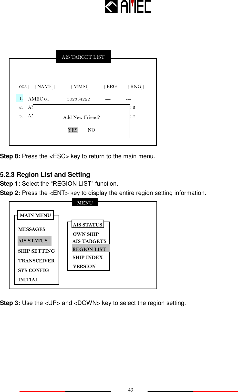   43 MENU MESSAGES AIS STATUS SHIP SETTING SYS CONFIG INITIAL MAIN MENU TRANSCEIVER             Step 8: Press the &lt;ESC&gt; key to return to the main menu.    5.2.3 Region List and Setting   Step 1: Select the “REGION LIST” function. Step 2: Press the &lt;ENT&gt; key to display the entire region setting information.            Step 3: Use the &lt;UP&gt; and &lt;DOWN&gt; key to select the region setting. AIS STATUS OWN SHIP AIS TARGETS REGION LIST SHIP INDEX VERSION AIS TARGET LIST  [003]---[NAME]---------[MMSI]--------[BRG]-- --[RNG]----   AMEC 01              302354222            ---      --- 2.    AMEC 02              330025521            20.2          10.2   3.    AMEC 03              336252324            56.1        33.2   1.  Add New Friend? YES    NO 