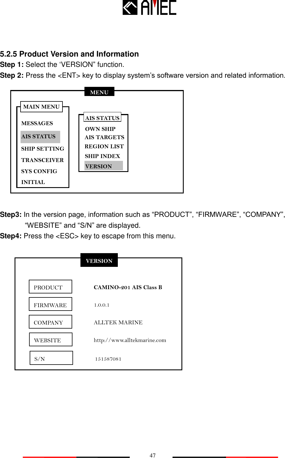   47 MENU MESSAGES AIS STATUS SHIP SETTING SYS CONFIG INITIAL MAIN MENU TRANSCEIVER 5.2.5 Product Version and Information   Step 1: Select the „VERSION” function. Step 2: Press the &lt;ENT&gt; key to display system‟s software version and related information.             Step3: In the version page, information such as “PRODUCT”, “FIRMWARE”, “COMPANY”,  “WEBSITE” and “S/N” are displayed. Step4: Press the &lt;ESC&gt; key to escape from this menu.              VERSION PRODUCT FIRMWARE COMPANY CAMINO-201 AIS Class B 1.0.0.1 ALLTEK MARINE http://www.alltekmarine.com S/N AIS STATUS OWN SHIP AIS TARGETS REGION LIST SHIP INDEX VERSION 151587081 WEBSITE 