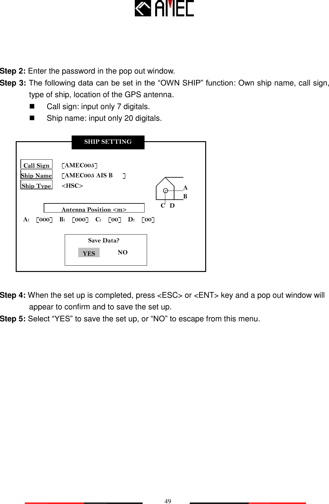   49 SHIP SETTING Call Sign Ship Name Ship Type [AMEC005] [AMEC005 AIS B      ] &lt;HSC&gt; Antenna Position &lt;m&gt; A:    [000]    B:    [000]    C:    [00]    D:    [00] A B C D        Save Data?                 NO YES 取消  Step 2: Enter the password in the pop out window.   Step 3: The following data can be set in the “OWN SHIP” function: Own ship name, call sign, type of ship, location of the GPS antenna.     Call sign: input only 7 digitals.   Ship name: input only 20 digitals.               Step 4: When the set up is completed, press &lt;ESC&gt; or &lt;ENT&gt; key and a pop out window will appear to confirm and to save the set up. Step 5: Select “YES” to save the set up, or “NO” to escape from this menu.  