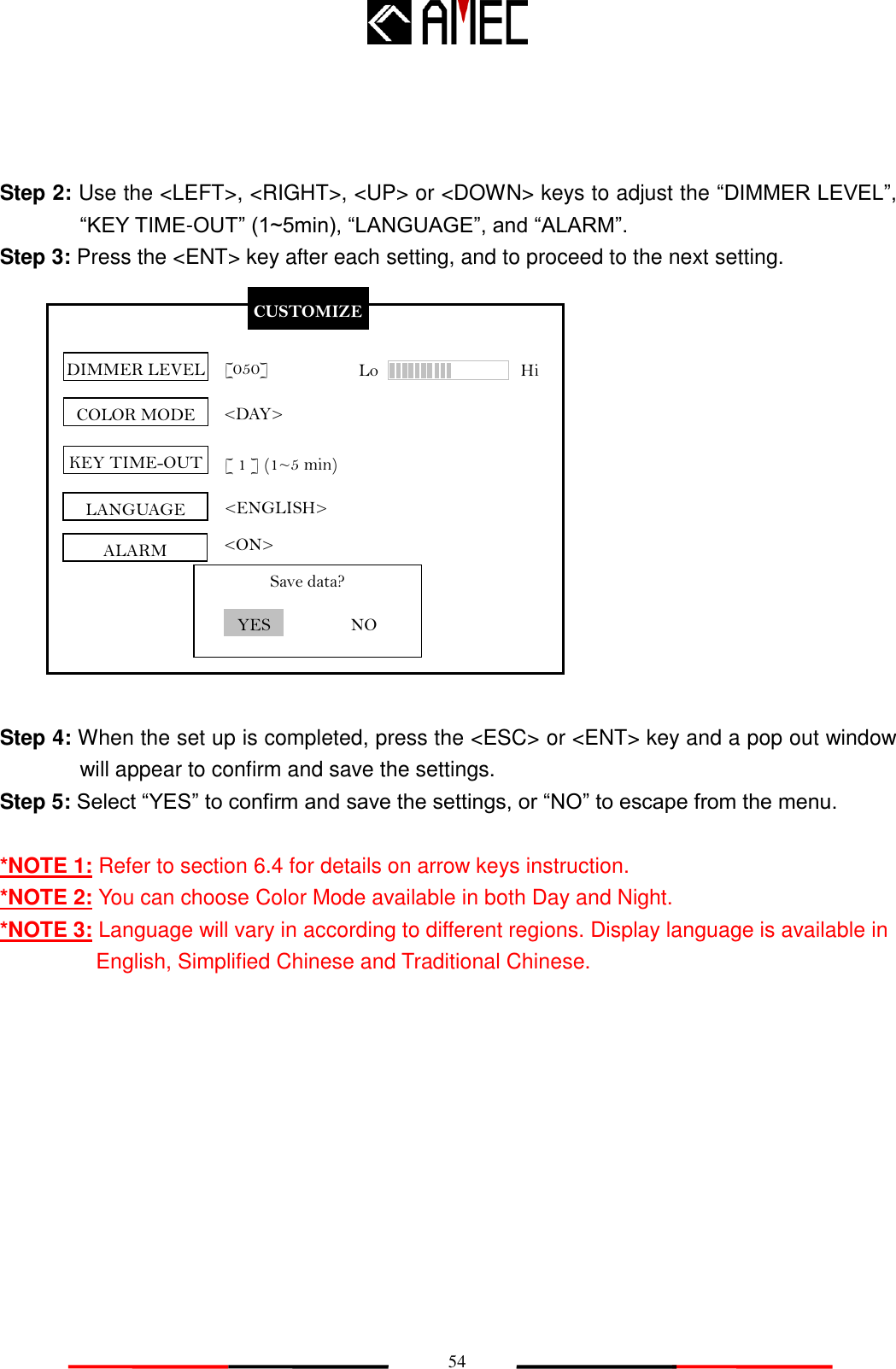  54  CUSTOMIZE DIMMER LEVEL KEY TIME-OUT [050] [ 1 ] (1~5 min) Save data? LANGUAGE &lt;ENGLISH&gt; YES NO ALARM &lt;ON&gt; COLOR MODE &lt;DAY&gt; Lo                Hi  Step 2: Use the &lt;LEFT&gt;, &lt;RIGHT&gt;, &lt;UP&gt; or &lt;DOWN&gt; keys to adjust the “DIMMER LEVEL”, “KEY TIME-OUT” (1~5min), “LANGUAGE”, and “ALARM”. Step 3: Press the &lt;ENT&gt; key after each setting, and to proceed to the next setting.               Step 4: When the set up is completed, press the &lt;ESC&gt; or &lt;ENT&gt; key and a pop out window will appear to confirm and save the settings. Step 5: Select “YES” to confirm and save the settings, or “NO” to escape from the menu.  *NOTE 1: Refer to section 6.4 for details on arrow keys instruction. *NOTE 2: You can choose Color Mode available in both Day and Night. *NOTE 3: Language will vary in according to different regions. Display language is available in English, Simplified Chinese and Traditional Chinese. 
