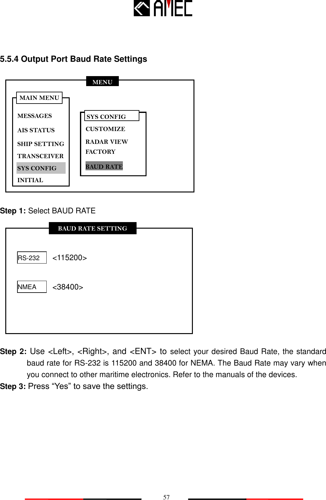   57 MENU MESSAGES AIS STATUS SHIP SETTING SYS CONFIG INITIAL MAIN MENU TRANSCEIVER BAUD RATE SETTING RS-232 NMEA &lt;115200&gt; &lt;38400&gt; 5.5.4 Output Port Baud Rate Settings               Step 1: Select BAUD RATE              Step 2: Use &lt;Left&gt;, &lt;Right&gt;, and &lt;ENT&gt; to select your desired Baud Rate, the standard baud rate for RS-232 is 115200 and 38400 for NEMA. The Baud Rate may vary when you connect to other maritime electronics. Refer to the manuals of the devices. Step 3: Press “Yes” to save the settings. SYS CONFIG CUSTOMIZE RADAR VIEW BAUD RATE FACTORY 