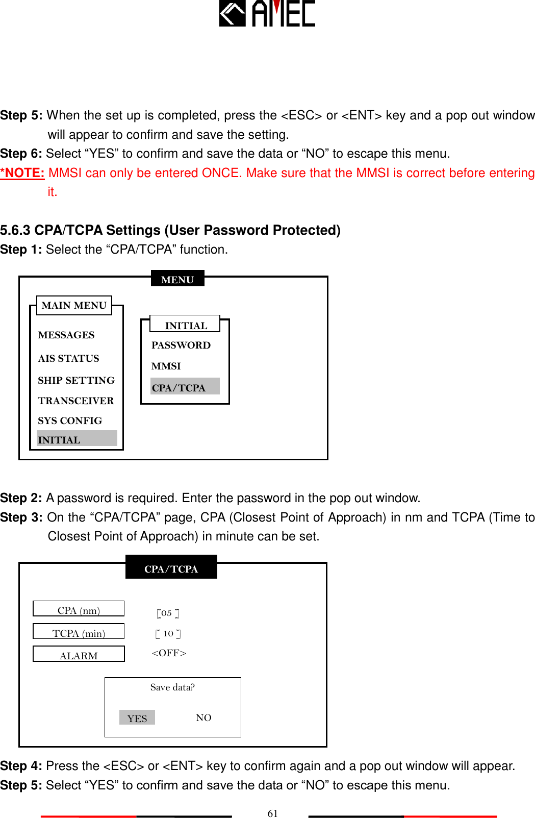   61 CPA/TCPA CPA (nm) TCPA (min)   [05 ] [ 10 ] Save data? YES NO MENU MESSAGES AIS STATUS SHIP SETTING SYS CONFIG INITIAL MAIN MENU TRANSCEIVER ALARM &lt;OFF&gt;  Step 5: When the set up is completed, press the &lt;ESC&gt; or &lt;ENT&gt; key and a pop out window will appear to confirm and save the setting. Step 6: Select “YES” to confirm and save the data or “NO” to escape this menu. *NOTE: MMSI can only be entered ONCE. Make sure that the MMSI is correct before entering it.  5.6.3 CPA/TCPA Settings (User Password Protected) Step 1: Select the “CPA/TCPA” function.             Step 2: A password is required. Enter the password in the pop out window.   Step 3: On the “CPA/TCPA” page, CPA (Closest Point of Approach) in nm and TCPA (Time to Closest Point of Approach) in minute can be set.            Step 4: Press the &lt;ESC&gt; or &lt;ENT&gt; key to confirm again and a pop out window will appear. Step 5: Select “YES” to confirm and save the data or “NO” to escape this menu. INITIAL PASSWORD MMSI CPA/TCPA 