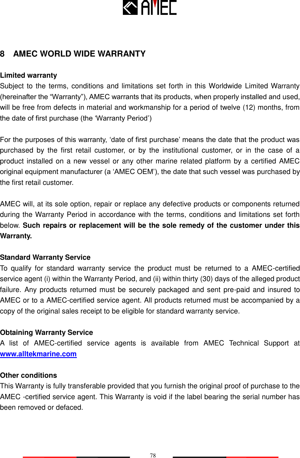   78 8    AMEC WORLD WIDE WARRANTY  Limited warranty Subject to the terms, conditions and limitations set forth in this Worldwide Limited Warranty (hereinafter the “Warranty”), AMEC warrants that its products, when properly installed and used, will be free from defects in material and workmanship for a period of twelve (12) months, from the date of first purchase (the „Warranty Period‟)  For the purposes of this warranty, „date of first purchase‟ means the date that the product was purchased  by  the  first  retail  customer,  or  by  the  institutional  customer,  or  in  the  case  of  a product installed on a new vessel or any other marine related platform by a certified AMEC original equipment manufacturer (a „AMEC OEM‟), the date that such vessel was purchased by the first retail customer.  AMEC will, at its sole option, repair or replace any defective products or components returned during the Warranty Period in accordance with the terms, conditions and limitations set forth below. Such repairs or replacement will be the sole remedy of the customer under this Warranty.  Standard Warranty Service To  qualify  for  standard  warranty  service  the  product  must  be  returned  to  a  AMEC-certified service agent (i) within the Warranty Period, and (ii) within thirty (30) days of the alleged product failure. Any products returned must be securely packaged and sent pre-paid and  insured to AMEC or to a AMEC-certified service agent. All products returned must be accompanied by a copy of the original sales receipt to be eligible for standard warranty service.  Obtaining Warranty Service A  list  of  AMEC-certified  service  agents  is  available  from  AMEC  Technical  Support  at www.alltekmarine.com    Other conditions This Warranty is fully transferable provided that you furnish the original proof of purchase to the AMEC -certified service agent. This Warranty is void if the label bearing the serial number has been removed or defaced.  