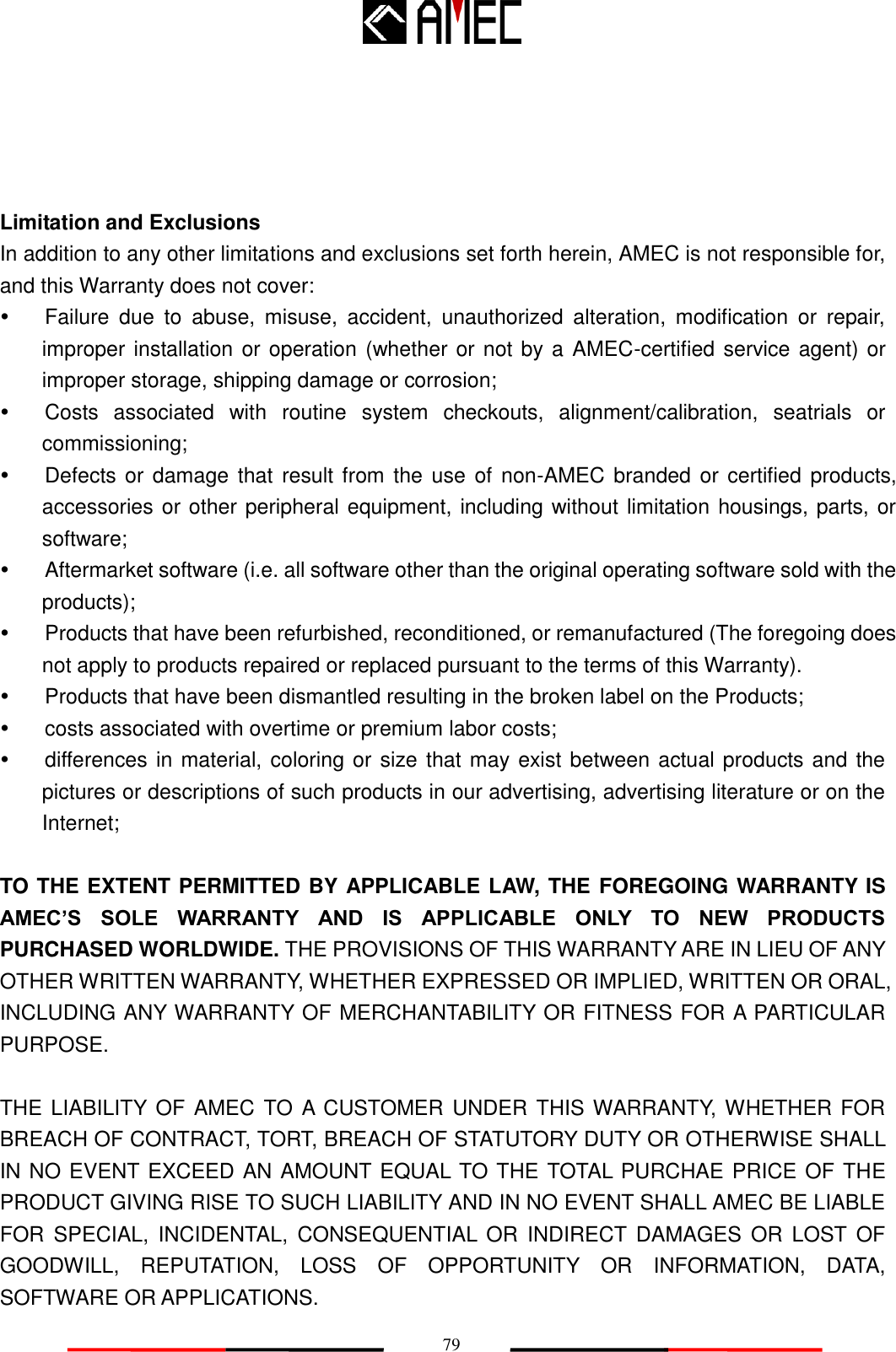   79   Limitation and Exclusions In addition to any other limitations and exclusions set forth herein, AMEC is not responsible for, and this Warranty does not cover:   Failure  due  to  abuse,  misuse,  accident,  unauthorized  alteration,  modification  or  repair, improper installation or operation (whether or not by a AMEC-certified service agent) or improper storage, shipping damage or corrosion;   Costs  associated  with  routine  system  checkouts,  alignment/calibration,  seatrials  or commissioning;   Defects or damage that result from the  use of non-AMEC branded or certified products, accessories or other peripheral equipment, including without limitation housings, parts, or software;   Aftermarket software (i.e. all software other than the original operating software sold with the products);       Products that have been refurbished, reconditioned, or remanufactured (The foregoing does not apply to products repaired or replaced pursuant to the terms of this Warranty).     Products that have been dismantled resulting in the broken label on the Products;       costs associated with overtime or premium labor costs;   differences in material, coloring or size that may exist between actual products and the pictures or descriptions of such products in our advertising, advertising literature or on the Internet;  TO THE EXTENT PERMITTED BY APPLICABLE LAW, THE FOREGOING WARRANTY IS AMEC‟S  SOLE  WARRANTY  AND  IS  APPLICABLE  ONLY  TO  NEW  PRODUCTS PURCHASED WORLDWIDE. THE PROVISIONS OF THIS WARRANTY ARE IN LIEU OF ANY OTHER WRITTEN WARRANTY, WHETHER EXPRESSED OR IMPLIED, WRITTEN OR ORAL, INCLUDING ANY WARRANTY OF MERCHANTABILITY OR FITNESS FOR A PARTICULAR PURPOSE.  THE LIABILITY OF AMEC TO A  CUSTOMER UNDER THIS WARRANTY, WHETHER FOR BREACH OF CONTRACT, TORT, BREACH OF STATUTORY DUTY OR OTHERWISE SHALL IN NO EVENT EXCEED AN AMOUNT EQUAL TO THE TOTAL PURCHAE PRICE OF THE PRODUCT GIVING RISE TO SUCH LIABILITY AND IN NO EVENT SHALL AMEC BE LIABLE FOR  SPECIAL,  INCIDENTAL,  CONSEQUENTIAL  OR  INDIRECT  DAMAGES  OR  LOST  OF GOODWILL,  REPUTATION,  LOSS  OF  OPPORTUNITY  OR  INFORMATION,  DATA, SOFTWARE OR APPLICATIONS.       