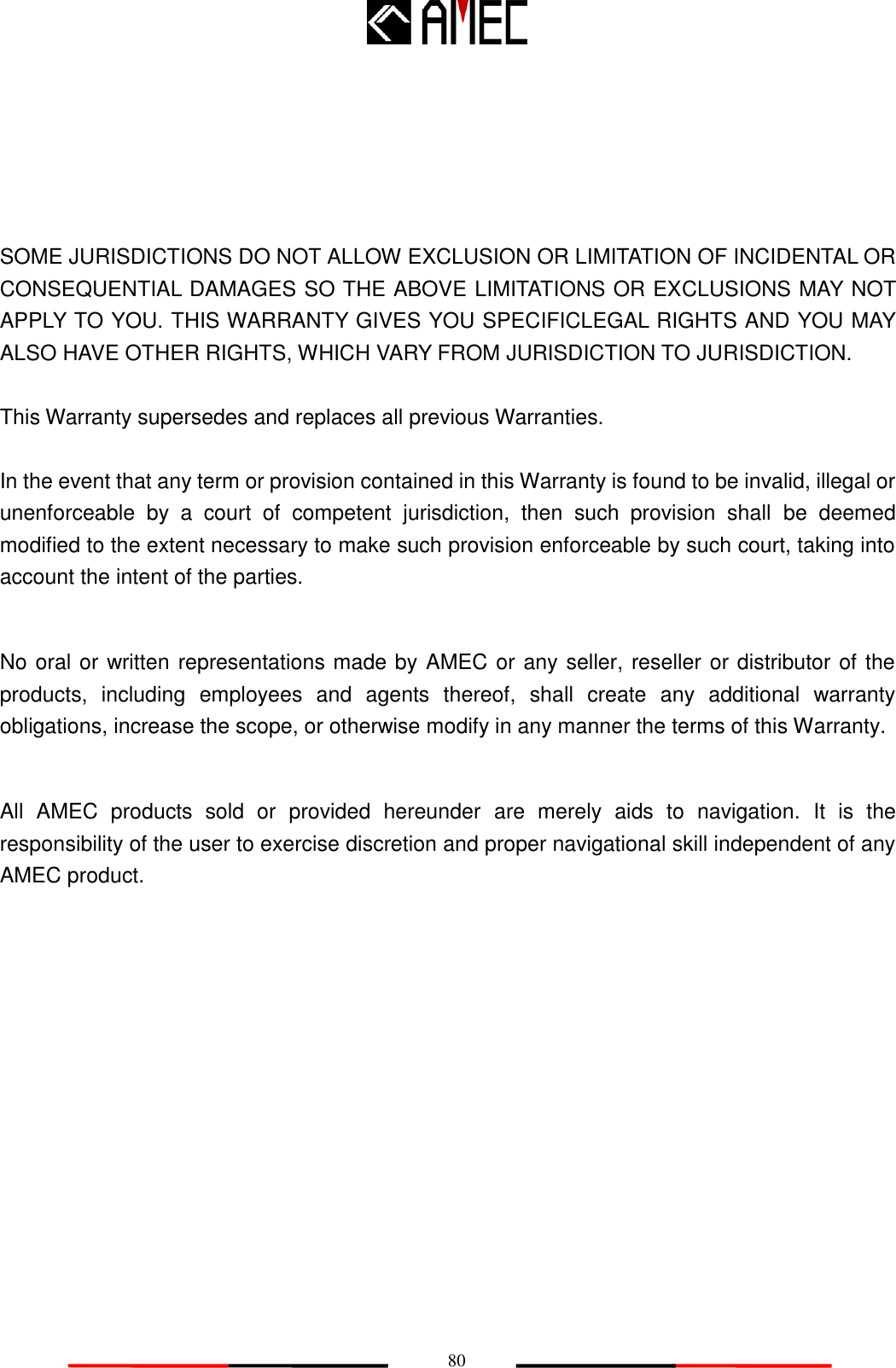   80    SOME JURISDICTIONS DO NOT ALLOW EXCLUSION OR LIMITATION OF INCIDENTAL OR CONSEQUENTIAL DAMAGES SO THE ABOVE LIMITATIONS OR EXCLUSIONS MAY NOT APPLY TO YOU. THIS WARRANTY GIVES YOU SPECIFICLEGAL RIGHTS AND YOU MAY ALSO HAVE OTHER RIGHTS, WHICH VARY FROM JURISDICTION TO JURISDICTION.  This Warranty supersedes and replaces all previous Warranties.  In the event that any term or provision contained in this Warranty is found to be invalid, illegal or unenforceable  by  a  court  of  competent  jurisdiction,  then  such  provision  shall  be  deemed modified to the extent necessary to make such provision enforceable by such court, taking into account the intent of the parties.    No oral or written representations made by AMEC or any seller, reseller or distributor of the products,  including  employees  and  agents  thereof,  shall  create  any  additional  warranty obligations, increase the scope, or otherwise modify in any manner the terms of this Warranty.  All  AMEC  products  sold  or  provided  hereunder  are  merely  aids  to  navigation.  It  is  the responsibility of the user to exercise discretion and proper navigational skill independent of any AMEC product. 