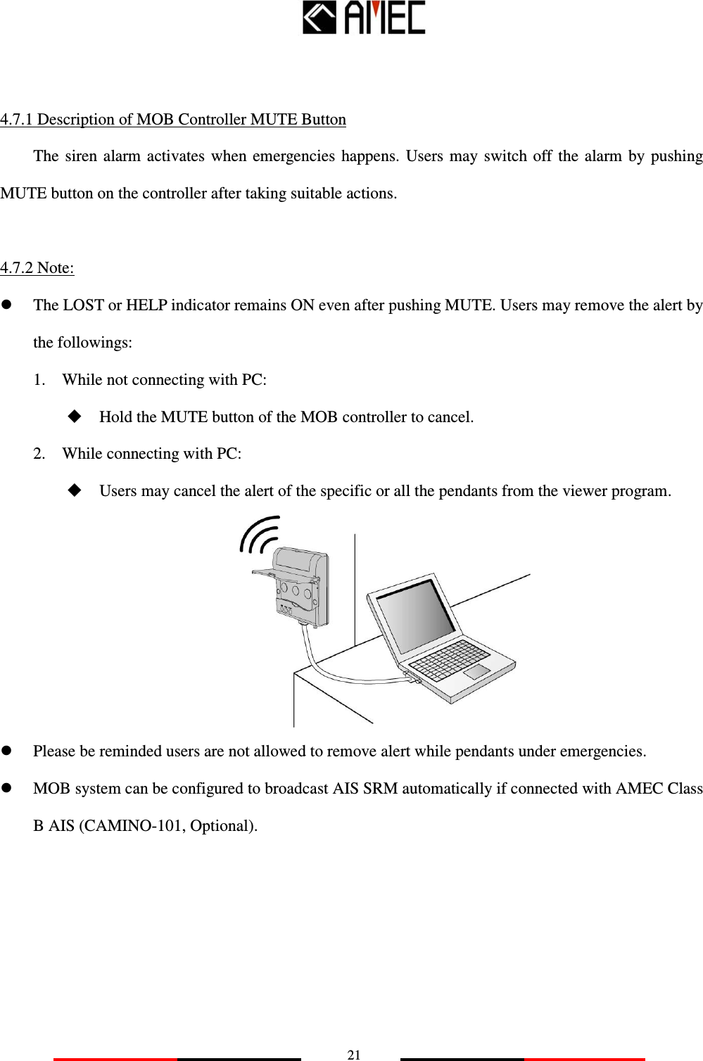  21   4.7.1 Description of MOB Controller MUTE Button The  siren  alarm activates when  emergencies  happens.  Users  may  switch off  the  alarm  by  pushing MUTE button on the controller after taking suitable actions.  4.7.2 Note:    The LOST or HELP indicator remains ON even after pushing MUTE. Users may remove the alert by the followings: 1.    While not connecting with PC:  Hold the MUTE button of the MOB controller to cancel. 2.    While connecting with PC:  Users may cancel the alert of the specific or all the pendants from the viewer program.   Please be reminded users are not allowed to remove alert while pendants under emergencies.  MOB system can be configured to broadcast AIS SRM automatically if connected with AMEC Class B AIS (CAMINO-101, Optional).      