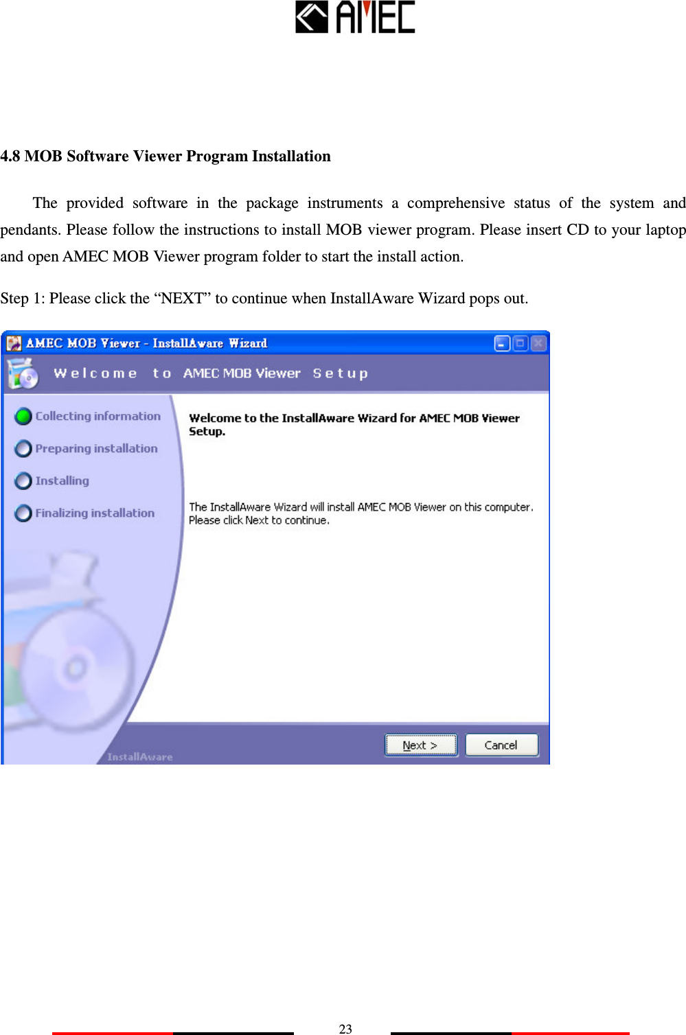   23    4.8 MOB Software Viewer Program Installation   The  provided  software  in  the  package  instruments  a  comprehensive  status  of  the  system  and pendants. Please follow the instructions to install MOB viewer program. Please insert CD to your laptop and open AMEC MOB Viewer program folder to start the install action. Step 1: Please click the “NEXT” to continue when InstallAware Wizard pops out.           