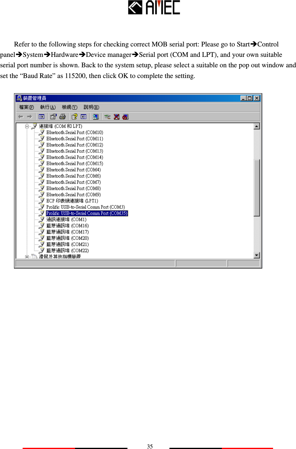   35   Refer to the following steps for checking correct MOB serial port: Please go to StartControl panelSystemHardwareDevice managerSerial port (COM and LPT), and your own suitable serial port number is shown. Back to the system setup, please select a suitable on the pop out window and set the “Baud Rate” as 115200, then click OK to complete the setting.                    