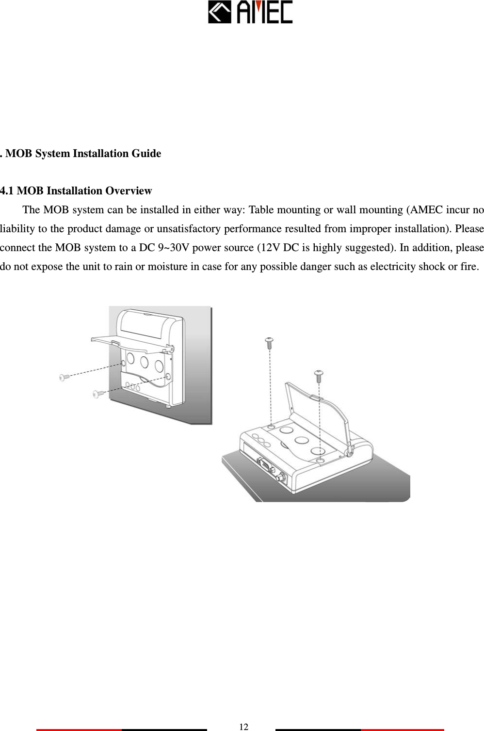   12     . MOB System Installation Guide   4.1 MOB Installation Overview The MOB system can be installed in either way: Table mounting or wall mounting (AMEC incur no liability to the product damage or unsatisfactory performance resulted from improper installation). Please connect the MOB system to a DC 9~30V power source (12V DC is highly suggested). In addition, please do not expose the unit to rain or moisture in case for any possible danger such as electricity shock or fire.               