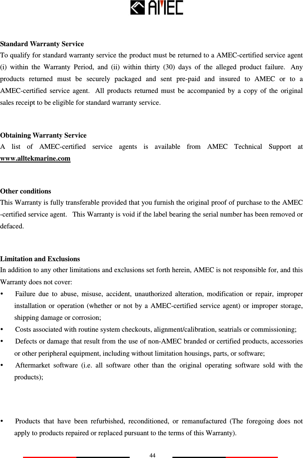   44   Standard Warranty Service To qualify for standard warranty service the product must be returned to a AMEC-certified service agent (i)  within  the  Warranty  Period,  and  (ii)  within  thirty  (30)  days  of  the  alleged  product  failure.   Any products  returned  must  be  securely  packaged  and  sent  pre-paid  and  insured  to  AMEC  or  to  a AMEC-certified  service  agent.   All  products  returned  must  be  accompanied  by  a  copy  of  the  original sales receipt to be eligible for standard warranty service.   Obtaining Warranty Service A  list  of  AMEC-certified  service  agents  is  available  from  AMEC  Technical  Support  at www.alltekmarine.com   Other conditions This Warranty is fully transferable provided that you furnish the original proof of purchase to the AMEC -certified service agent.   This Warranty is void if the label bearing the serial number has been removed or defaced.   Limitation and Exclusions In addition to any other limitations and exclusions set forth herein, AMEC is not responsible for, and this Warranty does not cover:  Failure  due  to  abuse,  misuse,  accident,  unauthorized  alteration,  modification  or  repair,  improper installation  or  operation  (whether  or  not  by  a  AMEC-certified  service  agent) or  improper storage, shipping damage or corrosion;  Costs associated with routine system checkouts, alignment/calibration, seatrials or commissioning;  Defects or damage that result from the use of non-AMEC branded or certified products, accessories or other peripheral equipment, including without limitation housings, parts, or software;  Aftermarket  software  (i.e.  all  software  other  than  the  original  operating  software  sold  with  the products);        Products  that  have  been  refurbished,  reconditioned,  or  remanufactured  (The  foregoing  does  not apply to products repaired or replaced pursuant to the terms of this Warranty).   