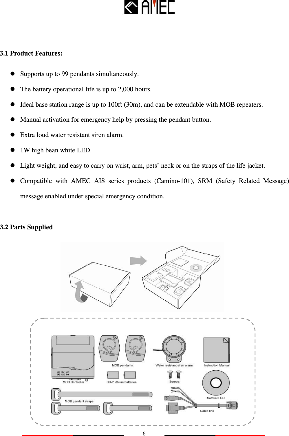   6    3.1 Product Features:  Supports up to 99 pendants simultaneously.  The battery operational life is up to 2,000 hours.  Ideal base station range is up to 100ft (30m), and can be extendable with MOB repeaters.  Manual activation for emergency help by pressing the pendant button.  Extra loud water resistant siren alarm.  1W high bean white LED.  Light weight, and easy to carry on wrist, arm, pets’ neck or on the straps of the life jacket.  Compatible  with  AMEC  AIS  series  products  (Camino-101),  SRM  (Safety  Related  Message) message enabled under special emergency condition.  3.2 Parts Supplied              