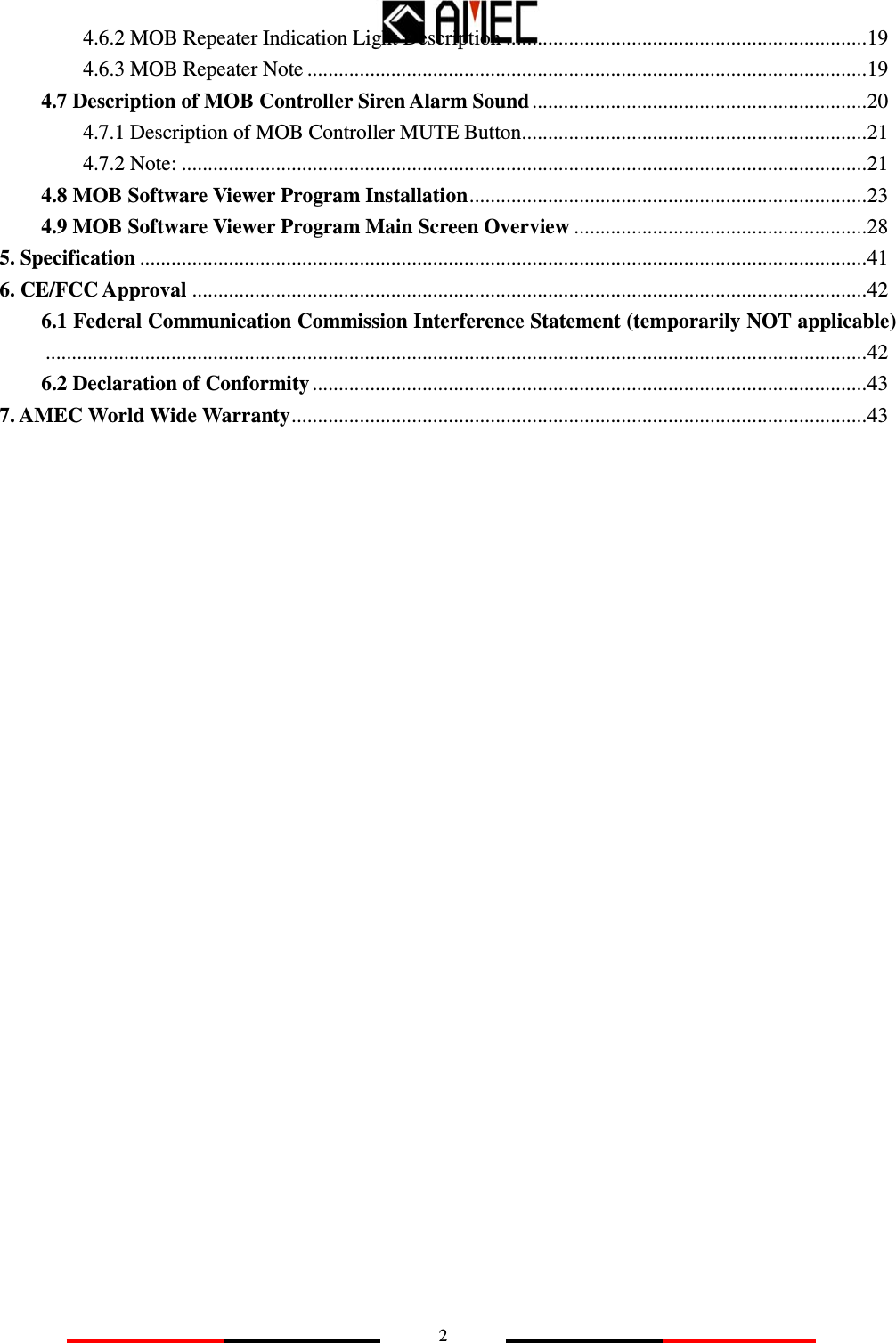   24.6.2 MOB Repeater Indication Light Description .....................................................................19 4.6.3 MOB Repeater Note ...........................................................................................................19 4.7 Description of MOB Controller Siren Alarm Sound ................................................................20 4.7.1 Description of MOB Controller MUTE Button..................................................................21 4.7.2 Note: ...................................................................................................................................21 4.8 MOB Software Viewer Program Installation............................................................................23 4.9 MOB Software Viewer Program Main Screen Overview ........................................................28 5. Specification ...........................................................................................................................................41 6. CE/FCC Approval .................................................................................................................................42 6.1 Federal Communication Commission Interference Statement (temporarily NOT applicable).............................................................................................................................................................42 6.2 Declaration of Conformity ..........................................................................................................43 7. AMEC World Wide Warranty..............................................................................................................43           