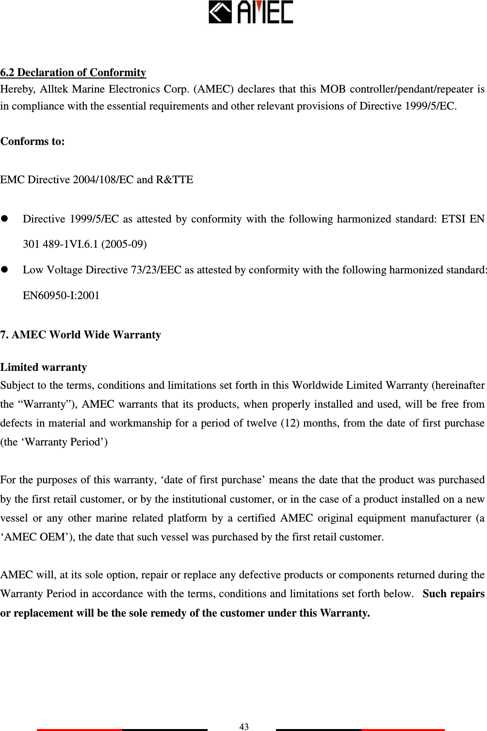   43   6.2 Declaration of Conformity Hereby, Alltek Marine Electronics Corp. (AMEC) declares that this MOB controller/pendant/repeater is in compliance with the essential requirements and other relevant provisions of Directive 1999/5/EC.   Conforms to:   EMC Directive 2004/108/EC and R&amp;TTE  Directive  1999/5/EC as attested  by  conformity with the following harmonized  standard:  ETSI  EN 301 489-1VI.6.1 (2005-09)  Low Voltage Directive 73/23/EEC as attested by conformity with the following harmonized standard: EN60950-I:2001 7. AMEC World Wide Warranty Limited warranty Subject to the terms, conditions and limitations set forth in this Worldwide Limited Warranty (hereinafter the “Warranty”), AMEC warrants that its products, when properly installed and used, will be free from defects in material and workmanship for a period of twelve (12) months, from the date of first purchase (the ‘Warranty Period’)  For the purposes of this warranty, ‘date of first purchase’ means the date that the product was purchased by the first retail customer, or by the institutional customer, or in the case of a product installed on a new vessel  or  any  other  marine  related  platform  by  a  certified  AMEC  original  equipment  manufacturer  (a ‘AMEC OEM’), the date that such vessel was purchased by the first retail customer.  AMEC will, at its sole option, repair or replace any defective products or components returned during the Warranty Period in accordance with the terms, conditions and limitations set forth below.  Such repairs or replacement will be the sole remedy of the customer under this Warranty.      