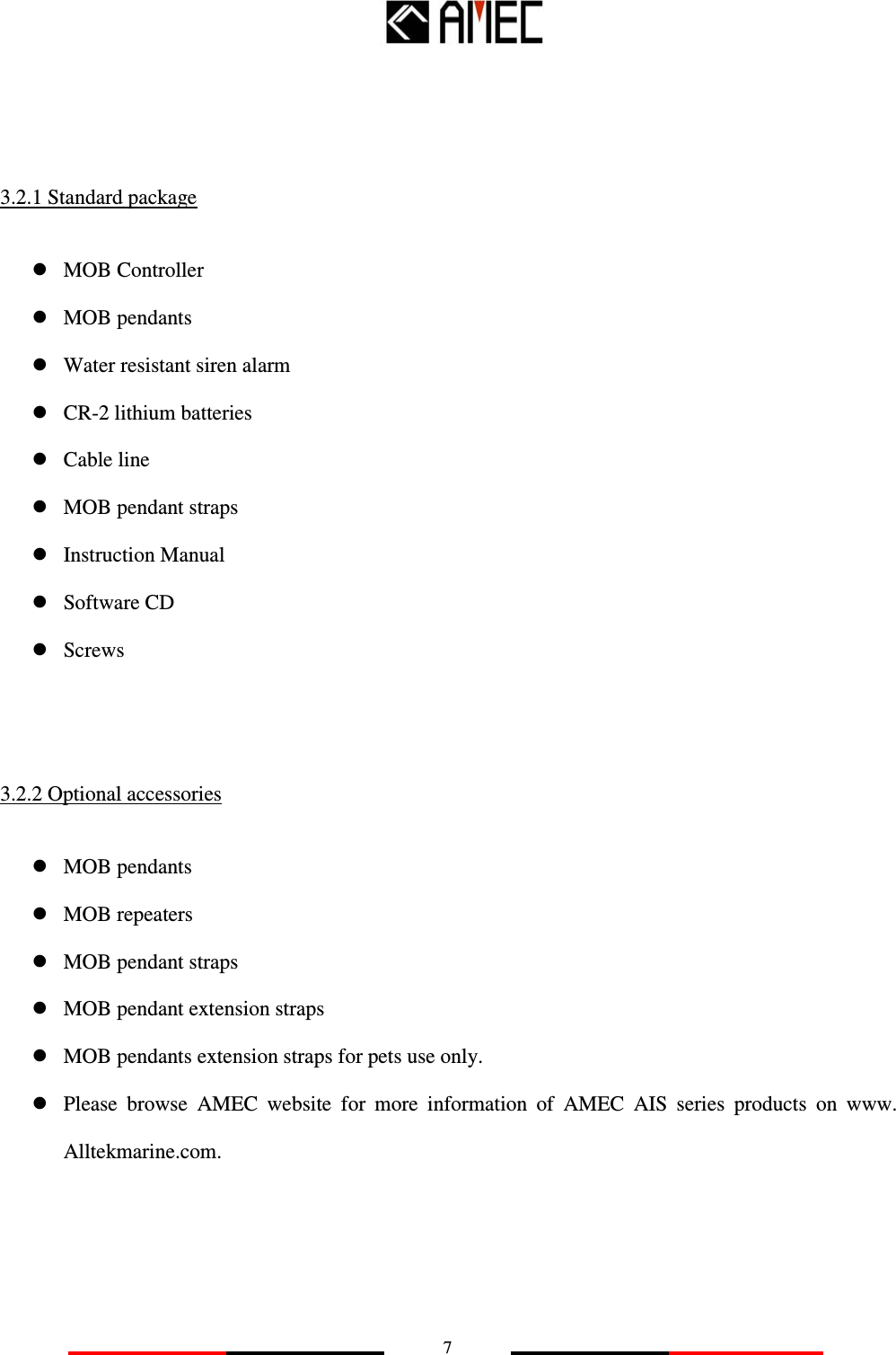  7    3.2.1 Standard package  MOB Controller  MOB pendants  Water resistant siren alarm  CR-2 lithium batteries  Cable line  MOB pendant straps  Instruction Manual  Software CD  Screws  3.2.2 Optional accessories  MOB pendants  MOB repeaters  MOB pendant straps  MOB pendant extension straps  MOB pendants extension straps for pets use only.  Please  browse  AMEC  website  for  more  information  of  AMEC  AIS  series  products  on  www. Alltekmarine.com.    