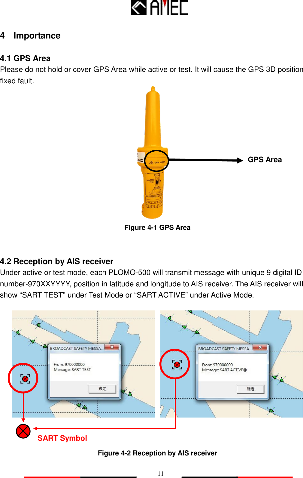   11 4    Importance  4.1 GPS Area Please do not hold or cover GPS Area while active or test. It will cause the GPS 3D position fixed fault.             Figure 4-1 GPS Area   4.2 Reception by AIS receiver Under active or test mode, each PLOMO-500 will transmit message with unique 9 digital ID number-970XXYYYY, position in latitude and longitude to AIS receiver. The AIS receiver will show “SART TEST” under Test Mode or “SART ACTIVE” under Active Mode.              Figure 4-2 Reception by AIS receiver GPS Area SART Symbol 