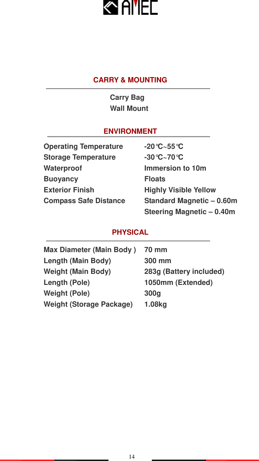   14 ENVIRONMENT PHYSICAL Max Diameter (Main Body ) Length (Main Body) Weight (Main Body) Length (Pole) Weight (Pole) Weight (Storage Package) 70 mm 300 mm 283g (Battery included) 1050mm (Extended) 300g 1.08kg CARRY &amp; MOUNTING Carry Bag Wall Mount                             Operating Temperature Storage Temperature Waterproof Buoyancy Exterior Finish Compass Safe Distance -20°C~55°C -30°C~70°C Immersion to 10m Floats Highly Visible Yellow Standard Magnetic – 0.60m Steering Magnetic – 0.40m 