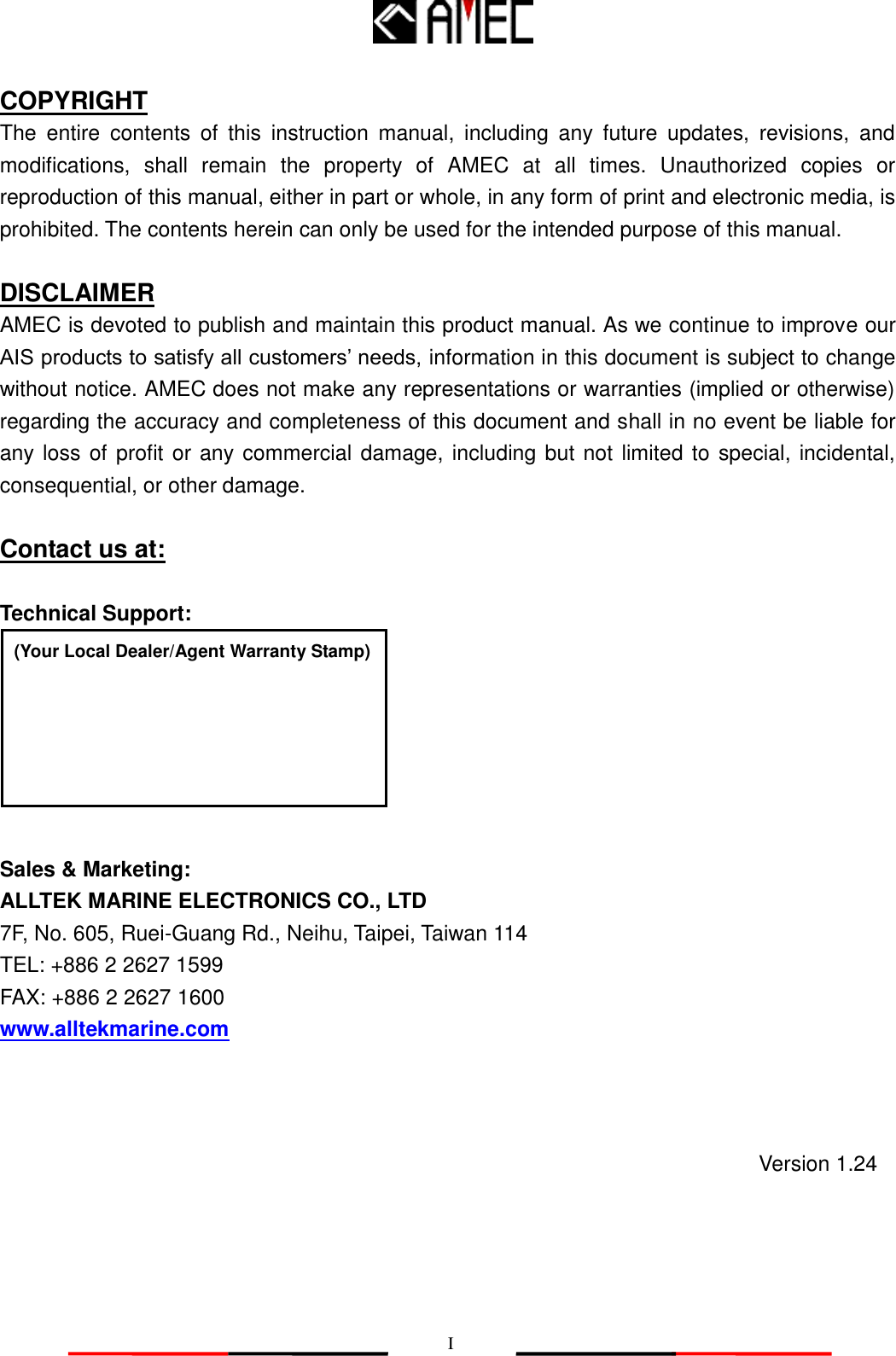   I COPYRIGHT The  entire  contents  of  this  instruction  manual,  including  any  future  updates,  revisions,  and modifications,  shall  remain  the  property  of  AMEC  at  all  times.  Unauthorized  copies  or reproduction of this manual, either in part or whole, in any form of print and electronic media, is prohibited. The contents herein can only be used for the intended purpose of this manual.  DISCLAIMER AMEC is devoted to publish and maintain this product manual. As we continue to improve our AIS products to satisfy all customers’ needs, information in this document is subject to change without notice. AMEC does not make any representations or warranties (implied or otherwise) regarding the accuracy and completeness of this document and shall in no event be liable for any loss of profit or any commercial damage, including but not limited to special, incidental, consequential, or other damage.  Contact us at:  Technical Support:        Sales &amp; Marketing: ALLTEK MARINE ELECTRONICS CO., LTD 7F, No. 605, Ruei-Guang Rd., Neihu, Taipei, Taiwan 114 TEL: +886 2 2627 1599 FAX: +886 2 2627 1600 www.alltekmarine.com (Your Local Dealer/Agent Warranty Stamp) Version 1.24 