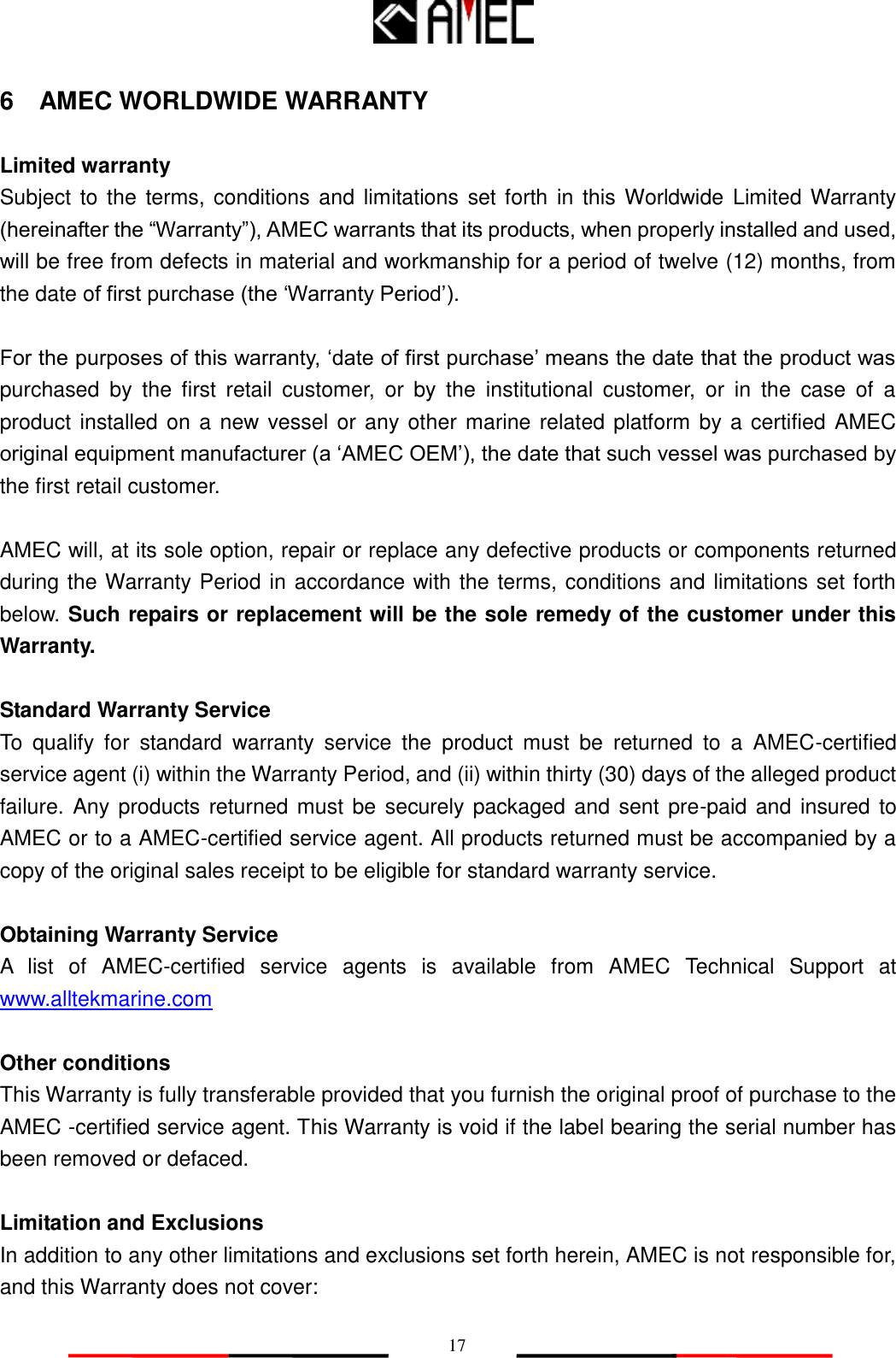  17 6    AMEC WORLDWIDE WARRANTY  Limited warranty Subject to the terms, conditions  and limitations set forth in  this Worldwide  Limited Warranty (hereinafter the “Warranty”), AMEC warrants that its products, when properly installed and used, will be free from defects in material and workmanship for a period of twelve (12) months, from the date of first purchase (the ‘Warranty Period’).  For the purposes of this warranty, ‘date of first purchase’ means the date that the product was purchased  by  the  first  retail  customer,  or  by  the  institutional  customer,  or  in  the  case  of  a product installed on a new vessel or any other marine related platform by a certified AMEC original equipment manufacturer (a ‘AMEC OEM’), the date that such vessel was purchased by the first retail customer.  AMEC will, at its sole option, repair or replace any defective products or components returned during the Warranty Period in accordance with the terms, conditions and limitations set forth below. Such repairs or replacement will be the sole remedy of the customer under this Warranty.  Standard Warranty Service To  qualify  for  standard  warranty  service  the  product  must  be  returned  to  a  AMEC-certified service agent (i) within the Warranty Period, and (ii) within thirty (30) days of the alleged product failure. Any products returned must be  securely packaged and sent  pre-paid and insured to AMEC or to a AMEC-certified service agent. All products returned must be accompanied by a copy of the original sales receipt to be eligible for standard warranty service.  Obtaining Warranty Service A  list  of  AMEC-certified  service  agents  is  available  from  AMEC  Technical  Support  at www.alltekmarine.com   Other conditions This Warranty is fully transferable provided that you furnish the original proof of purchase to the AMEC -certified service agent. This Warranty is void if the label bearing the serial number has been removed or defaced.  Limitation and Exclusions In addition to any other limitations and exclusions set forth herein, AMEC is not responsible for, and this Warranty does not cover: 