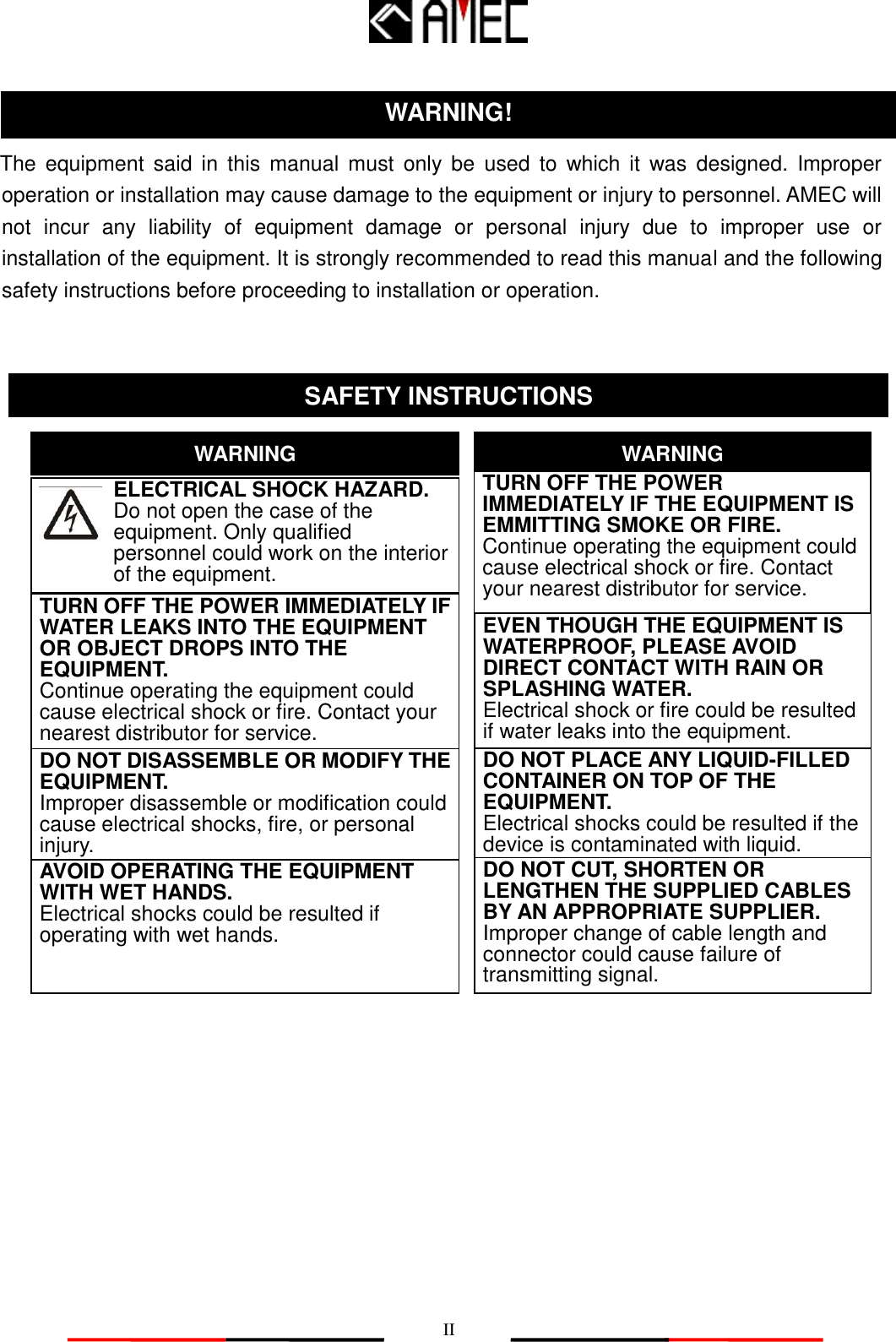   II   The  equipment  said  in  this  manual must  only be  used to  which  it  was  designed.  Improper operation or installation may cause damage to the equipment or injury to personnel. AMEC will not  incur  any  liability  of  equipment  damage  or  personal  injury  due  to  improper  use  or installation of the equipment. It is strongly recommended to read this manual and the following safety instructions before proceeding to installation or operation.                                 SAFETY INSTRUCTIONS ELECTRICAL SHOCK HAZARD.        Do not open the case of the          equipment. Only qualified   personnel could work on the interior of the equipment. WARNING TURN OFF THE POWER IMMEDIATELY IF WATER LEAKS INTO THE EQUIPMENT OR OBJECT DROPS INTO THE EQUIPMENT.        Continue operating the equipment could cause electrical shock or fire. Contact your nearest distributor for service. DO NOT DISASSEMBLE OR MODIFY THE EQUIPMENT. Improper disassemble or modification could cause electrical shocks, fire, or personal injury. WARNING DO NOT PLACE ANY LIQUID-FILLED CONTAINER ON TOP OF THE EQUIPMENT.   Electrical shocks could be resulted if the device is contaminated with liquid. TURN OFF THE POWER IMMEDIATELY IF THE EQUIPMENT IS EMMITTING SMOKE OR FIRE.        Continue operating the equipment could cause electrical shock or fire. Contact your nearest distributor for service. EVEN THOUGH THE EQUIPMENT IS WATERPROOF, PLEASE AVOID DIRECT CONTACT WITH RAIN OR SPLASHING WATER. Electrical shock or fire could be resulted if water leaks into the equipment. AVOID OPERATING THE EQUIPMENT WITH WET HANDS. Electrical shocks could be resulted if operating with wet hands.  DO NOT CUT, SHORTEN OR LENGTHEN THE SUPPLIED CABLES BY AN APPROPRIATE SUPPLIER.   Improper change of cable length and connector could cause failure of transmitting signal. WARNING! 