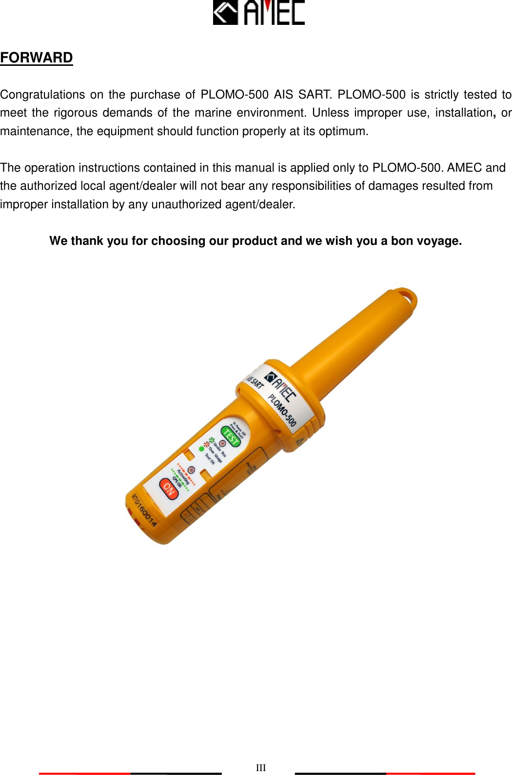  III FORWARD  Congratulations on the purchase of PLOMO-500 AIS SART. PLOMO-500 is strictly tested to meet the rigorous demands of the marine environment. Unless improper use, installation, or maintenance, the equipment should function properly at its optimum.  The operation instructions contained in this manual is applied only to PLOMO-500. AMEC and the authorized local agent/dealer will not bear any responsibilities of damages resulted from improper installation by any unauthorized agent/dealer.  We thank you for choosing our product and we wish you a bon voyage.    