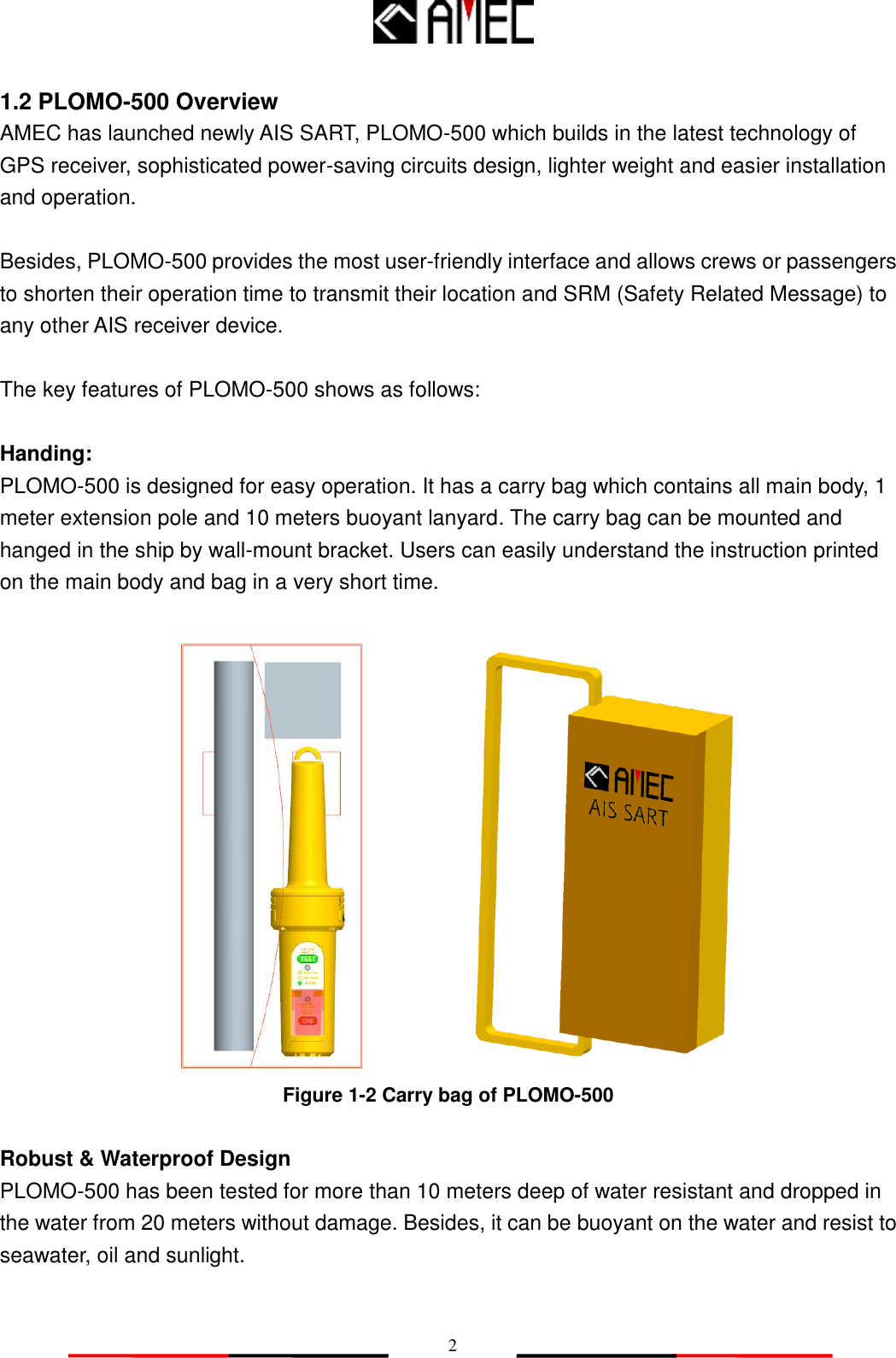   2 1.2 PLOMO-500 Overview AMEC has launched newly AIS SART, PLOMO-500 which builds in the latest technology of GPS receiver, sophisticated power-saving circuits design, lighter weight and easier installation and operation.    Besides, PLOMO-500 provides the most user-friendly interface and allows crews or passengers to shorten their operation time to transmit their location and SRM (Safety Related Message) to any other AIS receiver device.  The key features of PLOMO-500 shows as follows:  Handing: PLOMO-500 is designed for easy operation. It has a carry bag which contains all main body, 1 meter extension pole and 10 meters buoyant lanyard. The carry bag can be mounted and hanged in the ship by wall-mount bracket. Users can easily understand the instruction printed on the main body and bag in a very short time.   Figure 1-2 Carry bag of PLOMO-500    Robust &amp; Waterproof Design PLOMO-500 has been tested for more than 10 meters deep of water resistant and dropped in the water from 20 meters without damage. Besides, it can be buoyant on the water and resist to seawater, oil and sunlight.  