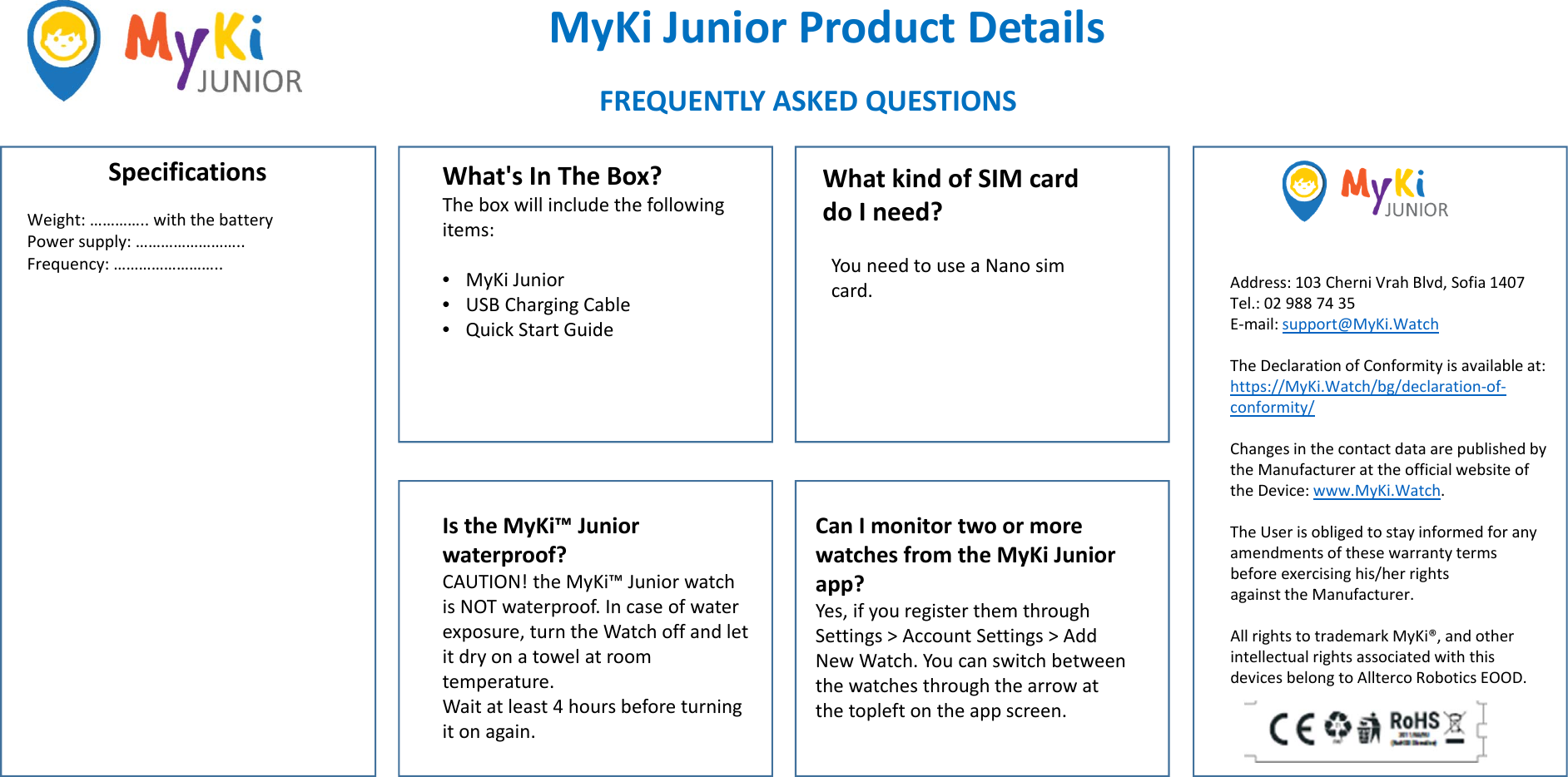 MyKi JuniorProductDetailsSpecifications What&apos;sInTheBox?Theboxwillincludethefollowingitems:•MyKi Junior•USBChargingCable•QuickStartGuideWeight:…………..withthebattery Powersupply:…………………….. Frequency:…………………….. IstheMyKi™Juniorwaterproof?CAUTION!theMyKi™JuniorwatchisNOTwaterproof.Incaseofwaterexposure,turntheWatchoffandletitdryonatowelatroomtemperature.Waitatleast4hoursbeforeturningitonagain.WhatkindofSIMcarddoIneed?FREQUENTLYASKEDQUESTIONSCanImonitortwoormorewatchesfromtheMyKi Juniorapp?Yes,ifyouregisterthemthroughSettings&gt;AccountSettings&gt;AddNewWatch.Youcanswitchbetweenthewatchesthroughthearrowatthetopleft ontheappscreen.YouneedtouseaNanosimcard. Address:103Cherni Vrah Blvd,Sofia1407Tel.:029887435E‐mail:support@MyKi.WatchTheDeclarationofConformityisavailableat:https://MyKi.Watch/bg/declaration‐of‐conformity/ChangesinthecontactdataarepublishedbytheManufacturerattheofficialwebsiteoftheDevice:www.MyKi.Watch.TheUserisobligedtostayinformedforanyamendmentsofthesewarrantytermsbeforeexercisinghis/herrightsagainsttheManufacturer.AllrightstotrademarkMyKi®,andotherintellectualrightsassociatedwiththisdevicesbelongtoAlltercoRoboticsEOOD.