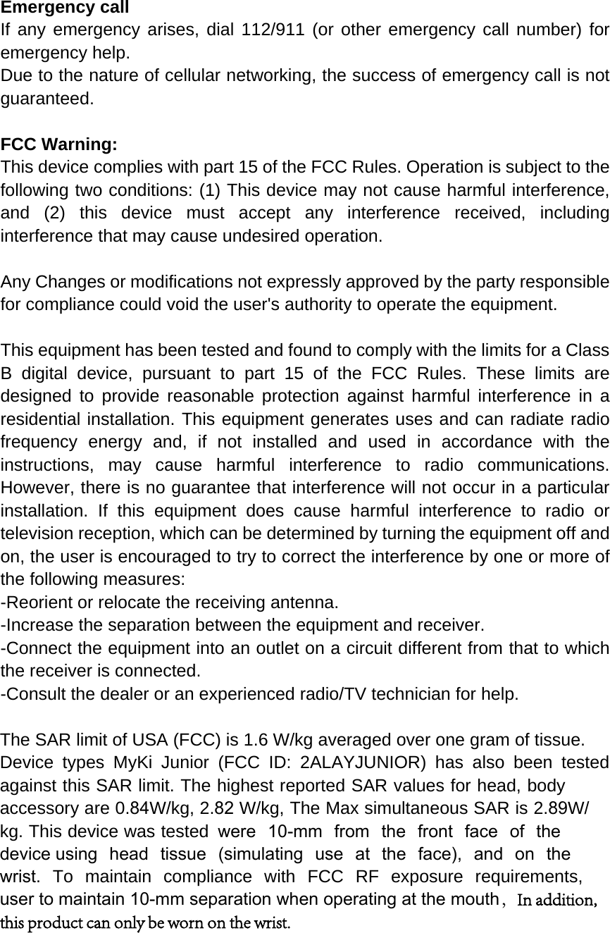 Emergency call If any emergency arises, dial 112/911 (or other emergency call number) for emergency help. Due to the nature of cellular networking, the success of emergency call is not guaranteed. FCC Warning: This device complies with part 15 of the FCC Rules. Operation is subject to the following two conditions: (1) This device may not cause harmful interference, and (2) this device must accept any interference received, including interference that may cause undesired operation. Any Changes or modifications not expressly approved by the party responsible for compliance could void the user&apos;s authority to operate the equipment. This equipment has been tested and found to comply with the limits for a Class B digital device, pursuant to part 15 of the FCC Rules. These limits are designed to provide reasonable protection against harmful interference in a residential installation. This equipment generates uses and can radiate radio frequency energy and, if not installed and used in accordance with the instructions, may cause harmful interference to radio communications. However, there is no guarantee that interference will not occur in a particular installation. If this equipment does cause harmful interference to radio or television reception, which can be determined by turning the equipment off and on, the user is encouraged to try to correct the interference by one or more of the following measures: -Reorient or relocate the receiving antenna. -Increase the separation between the equipment and receiver. -Connect the equipment into an outlet on a circuit different from that to which the receiver is connected. -Consult the dealer or an experienced radio/TV technician for help. The SAR limit of USA (FCC) is 1.6 W/kg averaged over one gram of tissue.  Device types MyKi Junior (FCC ID: 2ALAYJUNIOR) has also been tested against this SAR limit. The highest reported SAR values for head, body accessory are 0.84W/kg, 2.82 W/kg, The Max simultaneous SAR is 2.89W/kg. This device was tested were 10-mm from the front face of the device using head tissue (simulating use at the face), and on the wrist. To maintain compliance with FCC RF exposure requirements,  user to maintain 10-mm separation when operating at the mouth，In addition, this product can only be worn on the wrist.