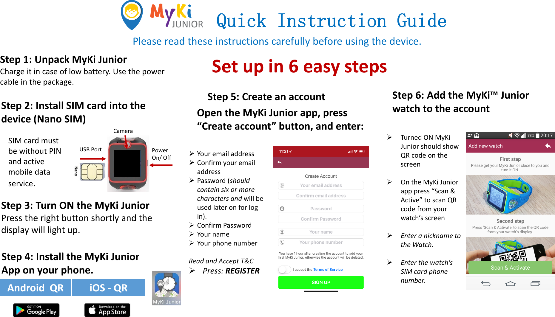 Quick Instruction GuidePleasereadtheseinstructionscarefullybeforeusingthedevice.Step2:InstallSIMcardintothedevice(NanoSIM)Step3:TurnONtheMyKi JuniorPresstherightbuttonshortly andthedisplaywilllightup.Step5:CreateanaccountTurnedONMyKiJuniorshouldshowQRcodeonthescreenOntheMyKiJuniorapppress“Scan&amp;Active”toscanQRcodefromyourwatch’sscreenEnteranicknametotheWatch.Enterthewatch‘sSIMcardphonenumber.Step6:AddtheMyKi™JuniorwatchtotheaccountAndroidQR iOS‐ QRSIMcardmustbewithoutPINandactivemobiledataservice.Step4: InstalltheMyKiJuniorApponyourphone.YouremailaddressConfirmyouremailaddressPassword(shouldcontainsixormorecharactersandwillbeusedlateronforlogin).ConfirmPasswordYournameYourphonenumberReadandAcceptT&amp;CPress:REGISTERUSBPortCameraPowerOn/OffSetupin6easystepsOpentheMyKi Juniorapp,press“Createaccount”button,andenter:Step1:UnpackMyKi JuniorChargeitincaseoflowbattery.Usethepowercableinthepackage.