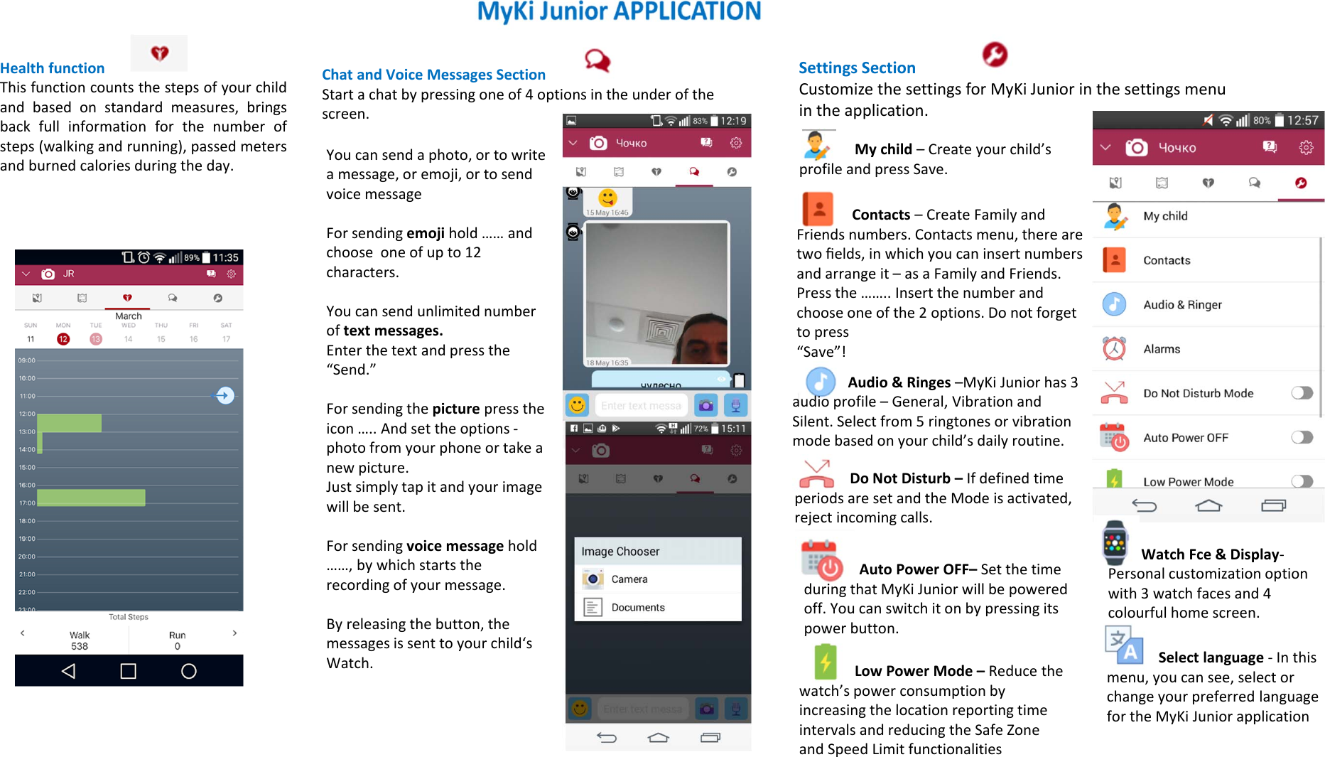 Health functionThis function counts the steps of your childand based on standard measures, bringsback full information for the number ofsteps (walking and running), passed metersand burned calories during the day.SettingsSectionCustomizethesettingsforMyKi Juniorinthesettingsmenuintheapplication.Mychild–Createyourchild’sprofileandpressSave.ChatandVoiceMessagesSectionStartachatbypressingoneof4optionsintheunderofthescreen.Youcansendaphoto,ortowriteamessage,oremoji,ortosendvoicemessageForsendingemoji hold……andchooseoneofupto12characters.Youcansendunlimitednumberoftextmessages.Enterthetextandpressthe“Send.”Forsendingthepicture presstheicon…..Andsettheoptions‐photofromyourphoneortakeanewpicture.Justsimplytapitandyourimagewillbesent.Forsendingvoicemessagehold……,bywhichstartstherecordingofyourmessage.Byreleasingthebutton,themessagesissenttoyourchild‘sWatch.Contacts–CreateFamilyandFriendsnumbers.Contactsmenu,therearetwoﬁelds,inwhichyoucaninsertnumbersandarrangeit–asaFamilyandFriends.Pressthe……..Insertthenumberandchooseoneofthe2options.Donotforgettopress“Save”!Audio&amp;Ringes –MyKi Juniorhas3audioprofile– General,VibrationandSilent.Selectfrom5ringtonesorvibrationmodebasedonyourchild’sdailyroutine.DoNotDisturb–IfdefinedtimeperiodsaresetandtheModeisactivated,rejectincomingcalls.AutoPowerOFF– SetthetimeduringthatMyKi Juniorwillbepoweredoff.Youcanswitchitonbypressingitspowerbutton.LowPowerMode–Reducethewatch’spowerconsumptionbyincreasingthelocationreportingtimeintervalsandreducingtheSafeZoneandSpeedLimitfunctionalitiesSelectlanguage‐Inthismenu,youcansee,selectorchangeyourpreferredlanguagefortheMyKi JuniorapplicationWatchFce &amp;Display‐Personalcustomizationoptionwith3watchfacesand4colourful homescreen.
