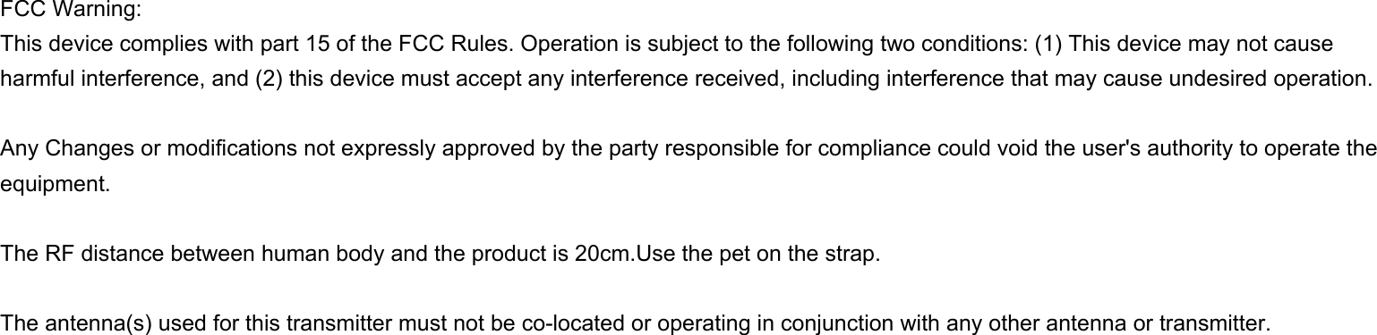 FCC Warning:This device complies with part 15 of the FCC Rules. Operation is subject to the following two conditions: (1) This device may not cause harmful interference, and (2) this device must accept any interference received, including interference that may cause undesired operation.Any Changes or modifications not expressly approved by the party responsible for compliance could void the user&apos;s authority to operate the equipment.The RF distance between human body and the product is 20cm.Use the pet on the strap. The antenna(s) used for this transmitter must not be co-located or operating in conjunction with any other antenna or transmitter.