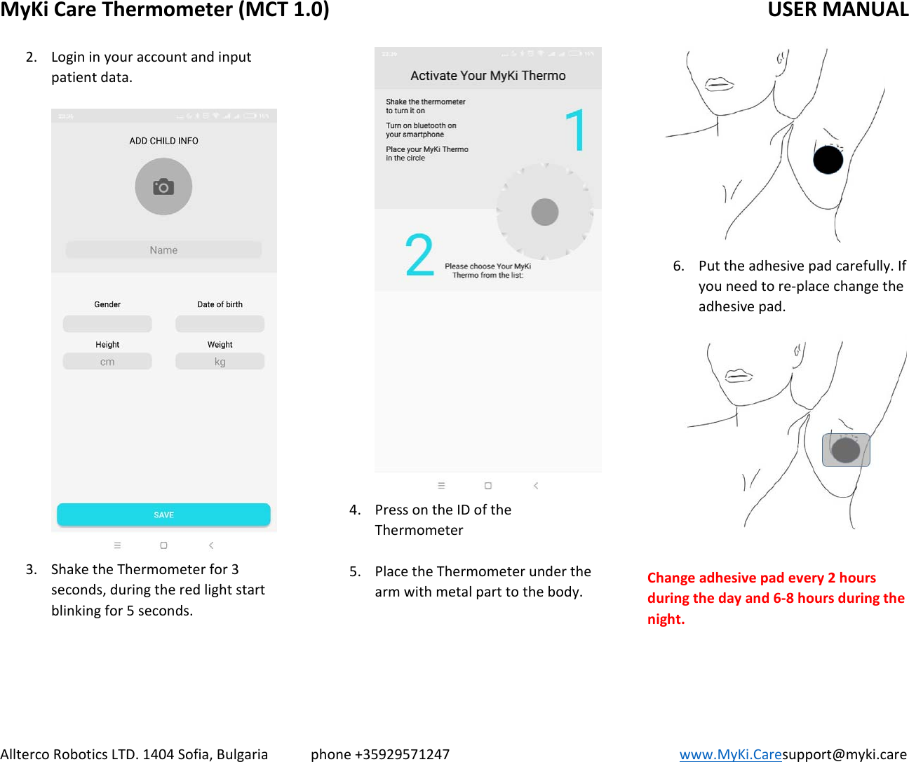 MyKiCareThermometer(MCT1.0)   USERMANUALAlltercoRoboticsLTD.1404Sofia,Bulgariaphone+35929571247www.MyKi.Caresupport@myki.care2. Logininyouraccountandinputpatientdata.3. ShaketheThermometerfor3seconds,duringtheredlightstartblinkingfor5seconds.4. PressontheIDoftheThermometer5. PlacetheThermometerunderthearmwithmetalparttothebody.6. Puttheadhesivepadcarefully.Ifyouneedtore‐placechangetheadhesivepad.Changeadhesivepadevery2hoursduringthedayand6‐8hoursduringthenight.