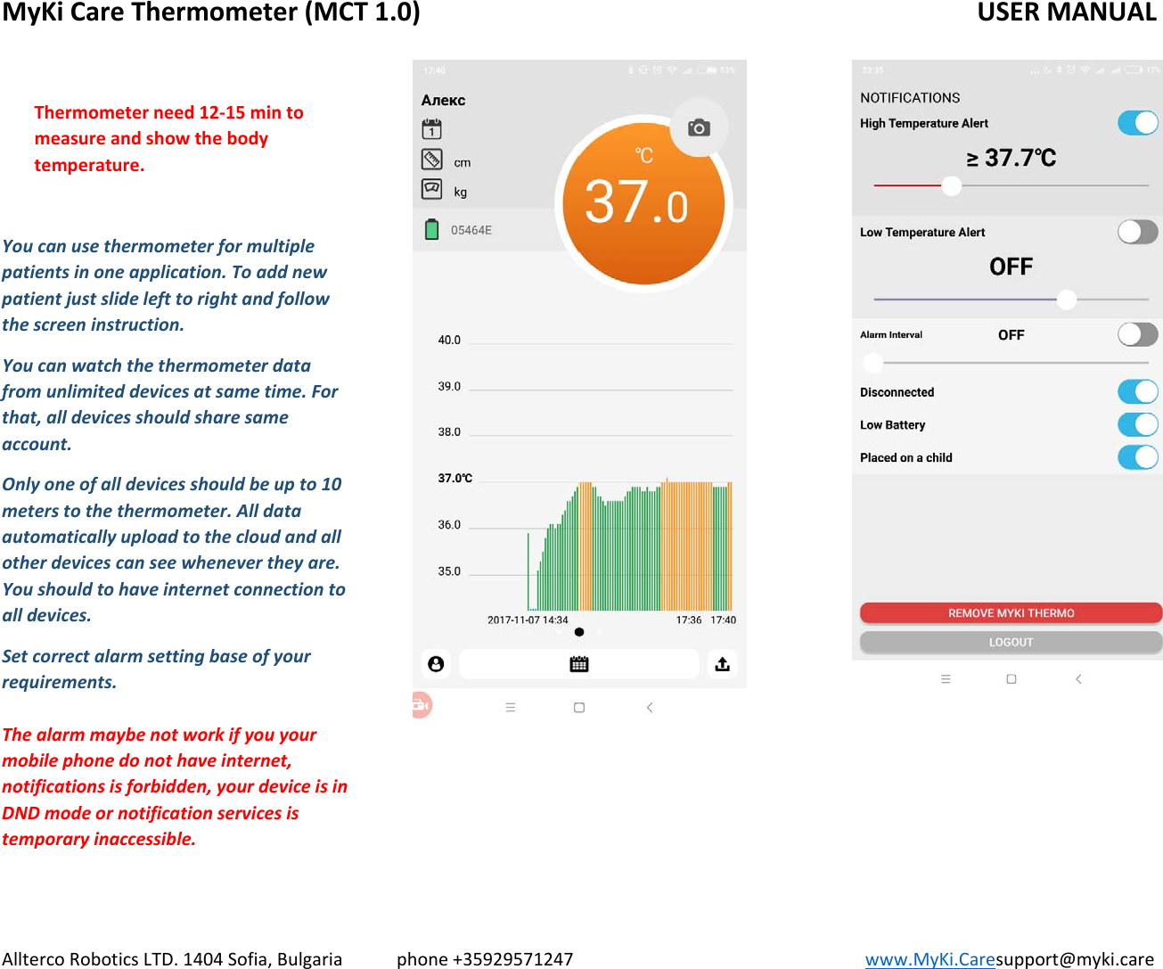 MyKiCareThermometer(MCT1.0)   USERMANUALAlltercoRoboticsLTD.1404Sofia,Bulgariaphone+35929571247www.MyKi.Caresupport@myki.careThermometerneed12‐15mintomeasureandshowthebodytemperature.Youcanusethermometerformultiplepatientsinoneapplication.Toaddnewpatientjustslidelefttorightandfollowthescreeninstruction.Youcanwatchthethermometerdatafromunlimiteddevicesatsametime.Forthat,alldevicesshouldsharesameaccount.Onlyoneofalldevicesshouldbeupto10meterstothethermometer.Alldataautomaticallyuploadtothecloudandallotherdevicescanseewhenevertheyare.Youshouldtohaveinternetconnectiontoalldevices.Setcorrectalarmsettingbaseofyourrequirements.Thealarmmaybenotworkifyouyourmobilephonedonothaveinternet,notificationsisforbidden,yourdeviceisinDNDmodeornotificationservicesistemporaryinaccessible.