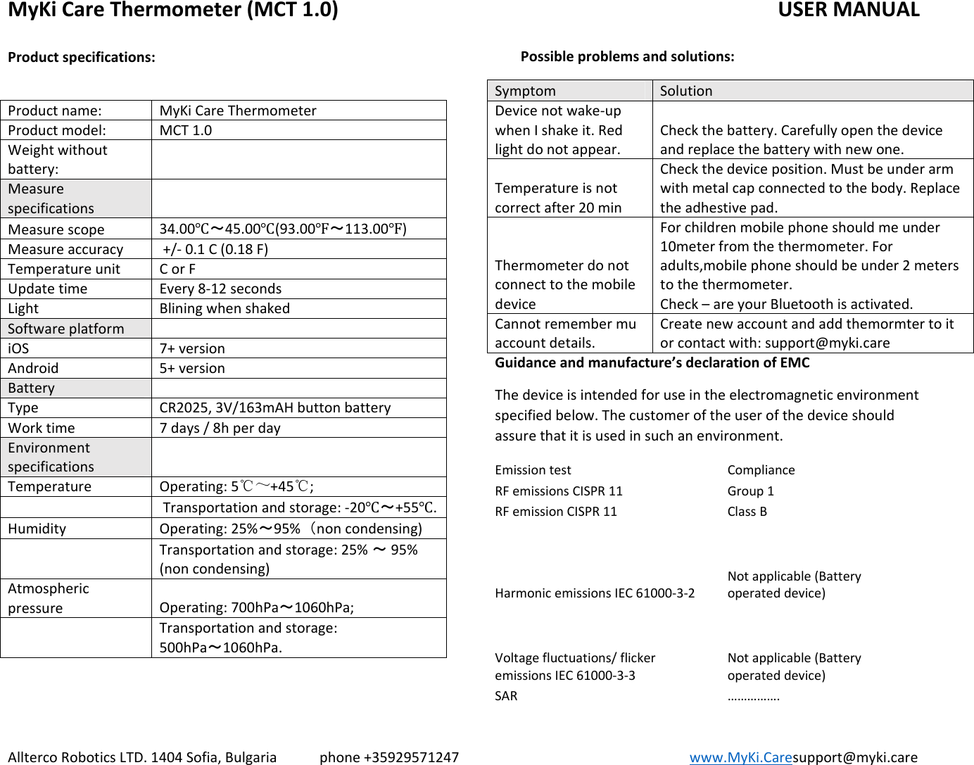 MyKiCareThermometer(MCT1.0)   USERMANUALAlltercoRoboticsLTD.1404Sofia,Bulgariaphone+35929571247www.MyKi.Caresupport@myki.careProductspecifications:Productname: MyKiCareThermometerProductmodel: MCT1.0Weightwithoutbattery:MeasurespecificationsMeasurescope34.00Ԩ～45.00Ԩ(93.00Ԭ～113.00Ԭ)Measureaccuracy+/‐0.1C(0.18F)TemperatureunitCorFUpdatetimeEvery8‐12secondsLight BliningwhenshakedSoftwareplatformiOS7+versionAndroid5+versionBatteryTypeCR2025,3V/163mAHbuttonbatteryWorktime7days/8hperdayEnvironmentspecificationsTemperatureOperating:5℃～+45℃;Transportationandstorage:‐20Ԩ～+55Ԩ.HumidityOperating:25%～95%（noncondensing)Transportationandstorage:25%～95%(noncondensing)AtmosphericpressureOperating:700hPa～1060hPa;Transportationandstorage:500hPa～1060hPa.Possibleproblemsandsolutions:Symptom SolutionDevicenotwake‐upwhenIshakeit.Redlightdonotappear.Checkthebattery.Carefullyopenthedeviceandreplacethebatterywithnewone.Temperatureisnotcorrectafter20minCheckthedeviceposition.Mustbeunderarmwithmetalcapconnectedtothebody.Replacetheadhestivepad.ThermometerdonotconnecttothemobiledeviceForchildrenmobilephoneshouldmeunder10meterfromthethermometer.Foradults,mobilephoneshouldbeunder2meterstothethermometer.Check–areyourBluetoothisactivated.Cannotremembermuaccountdetails.Createnewaccountandaddthemormtertoitorcontactwith:support@myki.careGuidanceandmanufacture’sdeclarationofEMCThedeviceisintendedforuseintheelectromagneticenvironmentspecifiedbelow.Thecustomeroftheuserofthedeviceshouldassurethatitisusedinsuchanenvironment.EmissiontestComplianceRFemissionsCISPR11Group1RFemissionCISPR11ClassBHarmonicemissionsIEC61000‐3‐2Notapplicable(Batteryoperateddevice)Voltagefluctuations/flickeremissionsIEC61000‐3‐3Notapplicable(Batteryoperateddevice)SAR…………….