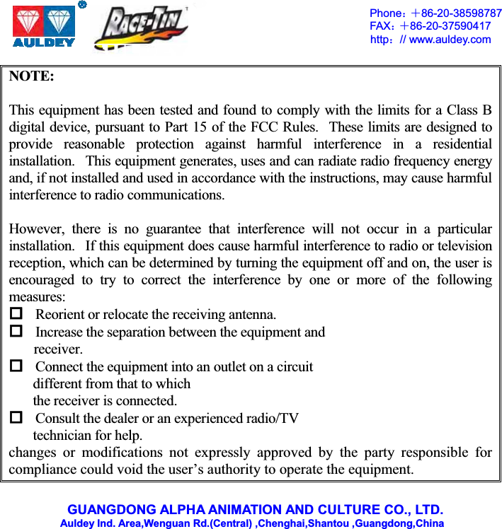 GUANGDONG ALPHA ANIMATION AND CULTURE CO., LTD.    Auldey Ind. Area,Wenguan Rd.(Central) ,Chenghai,Shantou ,Guangdong,China Phone˖ˇ 86-20-38598787 FAX˖ˇ 86-20-37590417 http˖// www.auldey.com NOTE:    This equipment has been tested and found to comply with the limits for a Class B digital device, pursuant to Part 15 of the FCC Rules.   These limits are designed to provide reasonable protection against harmful interference in a residential installation.   This equipment generates, uses and can radiate radio frequency energy and, if not installed and used in accordance with the instructions, may cause harmful interference to radio communications. However, there is no guarantee that interference will not occur in a particular installation.   If this equipment does cause harmful interference to radio or television reception, which can be determined by turning the equipment off and on, the user is encouraged to try to correct the interference by one or more of the following measures: Reorient or relocate the receiving antenna. Increase the separation between the equipment and receiver.Connect the equipment into an outlet on a circuit different from that to which the receiver is connected. Consult the dealer or an experienced radio/TV technician for help. changes or modifications not expressly approved by the party responsible for compliance could void the user’s authority to operate the equipment. 