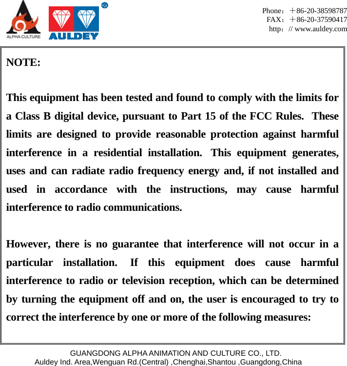     GUANGDONG ALPHA ANIMATION AND CULTURE CO., LTD. Auldey Ind. Area,Wenguan Rd.(Central) ,Chenghai,Shantou ,Guangdong,China Phone：＋86-20-38598787 FAX：＋86-20-37590417 http：// www.auldey.com   NOTE:  This equipment has been tested and found to comply with the limits for a Class B digital device, pursuant to Part 15 of the FCC Rules.  These limits are designed to provide reasonable protection against harmful interference in a residential installation.  This equipment generates, uses and can radiate radio frequency energy and, if not installed and used in accordance with the instructions, may cause harmful interference to radio communications.  However, there is no guarantee that interference will not occur in a particular installation.  If this equipment does cause harmful interference to radio or television reception, which can be determined by turning the equipment off and on, the user is encouraged to try to correct the interference by one or more of the following measures:  