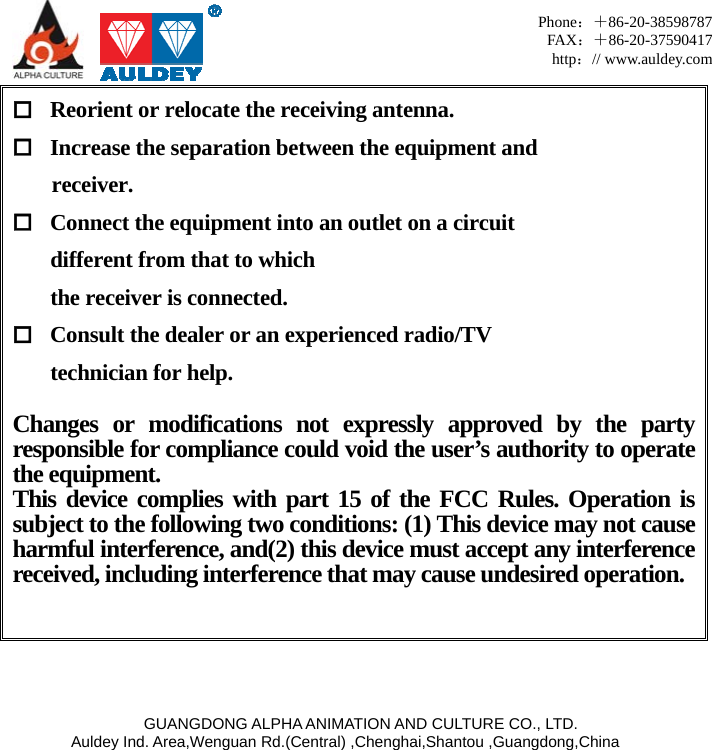     GUANGDONG ALPHA ANIMATION AND CULTURE CO., LTD. Auldey Ind. Area,Wenguan Rd.(Central) ,Chenghai,Shantou ,Guangdong,China Phone：＋86-20-38598787 FAX：＋86-20-37590417 http：// www.auldey.com  Reorient or relocate the receiving antenna.  Increase the separation between the equipment and   receiver.  Connect the equipment into an outlet on a circuit   different from that to which   the receiver is connected.  Consult the dealer or an experienced radio/TV   technician for help.  Changes or modifications not expressly approved by the party responsible for compliance could void the user’s authority to operate the equipment. This device complies with part 15 of the FCC Rules. Operation is subject to the following two conditions: (1) This device may not cause harmful interference, and(2) this device must accept any interference received, including interference that may cause undesired operation.    