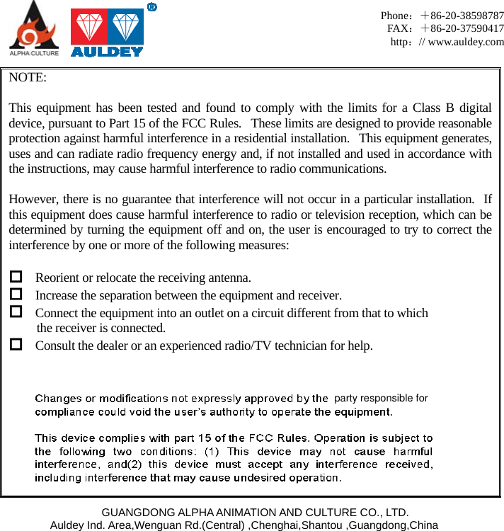     GUANGDONG ALPHA ANIMATION AND CULTURE CO., LTD. Auldey Ind. Area,Wenguan Rd.(Central) ,Chenghai,Shantou ,Guangdong,China Phone：＋86-20-38598787 FAX：＋86-20-37590417 http：// www.auldey.com  NOTE:     This equipment has been tested and found to comply with the limits for a Class B digital device, pursuant to Part 15 of the FCC Rules.   These limits are designed to provide reasonable protection against harmful interference in a residential installation.   This equipment generates, uses and can radiate radio frequency energy and, if not installed and used in accordance with the instructions, may cause harmful interference to radio communications.  However, there is no guarantee that interference will not occur in a particular installation.  If this equipment does cause harmful interference to radio or television reception, which can be determined by turning the equipment off and on, the user is encouraged to try to correct the interference by one or more of the following measures:   Reorient or relocate the receiving antenna.  Increase the separation between the equipment and receiver.  Connect the equipment into an outlet on a circuit different from that to which   the receiver is connected.  Consult the dealer or an experienced radio/TV technician for help.      party responsible for