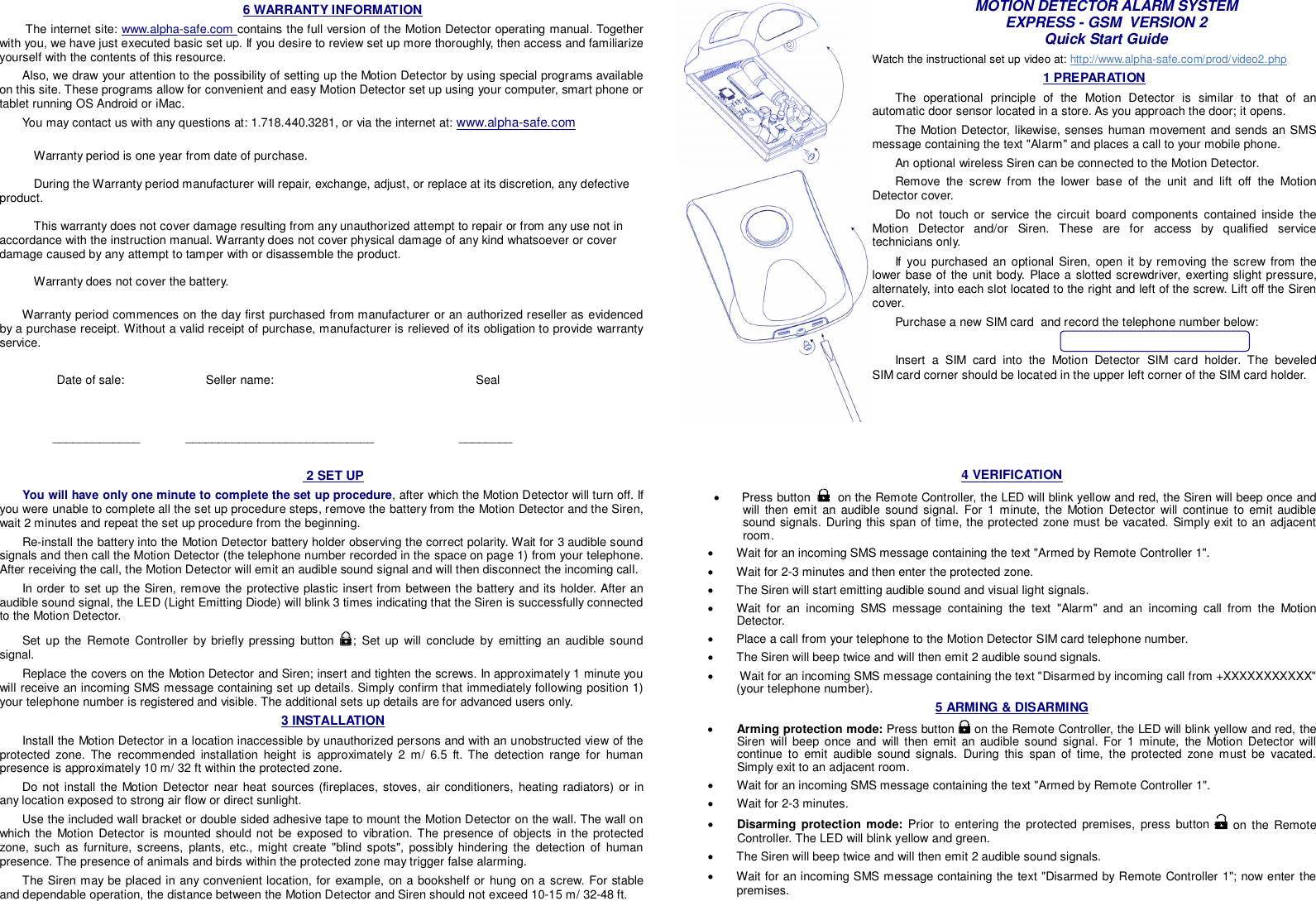 6 WARRANTY INFORMATION  The internet site: www.alpha-safe.com contains the full version of the Motion Detector operating manual. Together with you, we have just executed basic set up. If you desire to review set up more thoroughly, then access and familiarize yourself with the contents of this resource. Also, we draw your attention to the possibility of setting up the Motion Detector by using special programs available on this site. These programs allow for convenient and easy Motion Detector set up using your computer, smart phone or tablet running OS Android or iMac. You may contact us with any questions at: 1.718.440.3281, or via the internet at: www.alpha-safe.com         Warranty period is one year from date of purchase.   During the Warranty period manufacturer will repair, exchange, adjust, or replace at its discretion, any defective product.    This warranty does not cover damage resulting from any unauthorized attempt to repair or from any use not in accordance with the instruction manual. Warranty does not cover physical damage of any kind whatsoever or cover damage caused by any attempt to tamper with or disassemble the product.   Warranty does not cover the battery.   Warranty period commences on the day first purchased from manufacturer or an authorized reseller as evidenced by a purchase receipt. Without a valid receipt of purchase, manufacturer is relieved of its obligation to provide warranty service.            Date of sale:            Seller name:               Seal           _____________      ____________________________                         ________  MOTION DETECTOR ALARM SYSTEM EXPRESS - GSM  VERSION 2 Quick Start Guide Watch the instructional set up video at: http://www.alpha-safe.com/prod/video2.php 1 PREPARATION The operational principle of the Motion Detector is similar to that of an automatic door sensor located in a store. As you approach the door; it opens.  The Motion Detector, likewise, senses human movement and sends an SMS message containing the text &quot;Alarm&quot; and places a call to your mobile phone.  An optional wireless Siren can be connected to the Motion Detector. Remove the screw from the lower base of the unit and lift off the Motion Detector cover. Do not touch or service the circuit board components contained inside the Motion Detector and/or Siren. These are for access by qualified service technicians only. If you purchased an optional Siren, open it by removing the screw from the lower base of the unit body. Place a slotted screwdriver, exerting slight pressure, alternately, into each slot located to the right and left of the screw. Lift off the Siren cover.  Purchase a new SIM card  and record the telephone number below:                                          Insert a SIM card into the Motion Detector SIM card  holder.  The  beveled          SIM card corner should be located in the upper left corner of the SIM card holder.  2 SET UP You will have only one minute to complete the set up procedure, after which the Motion Detector will turn off. If you were unable to complete all the set up procedure steps, remove the battery from the Motion Detector and the Siren, wait 2 minutes and repeat the set up procedure from the beginning. Re-install the battery into the Motion Detector battery holder observing the correct polarity. Wait for 3 audible sound signals and then call the Motion Detector (the telephone number recorded in the space on page 1) from your telephone. After receiving the call, the Motion Detector will emit an audible sound signal and will then disconnect the incoming call. In order to set up the Siren, remove the protective plastic insert from between the battery and its holder. After an audible sound signal, the LED (Light Emitting Diode) will blink 3 times indicating that the Siren is successfully connected to the Motion Detector. Set up the Remote Controller by briefly pressing button  ; Set up will conclude by emitting an audible sound signal. Replace the covers on the Motion Detector and Siren; insert and tighten the screws. In approximately 1 minute you will receive an incoming SMS message containing set up details. Simply confirm that immediately following position 1) your telephone number is registered and visible. The additional sets up details are for advanced users only.  3 INSTALLATION Install the Motion Detector in a location inaccessible by unauthorized persons and with an unobstructed view of the protected zone. The recommended installation height is approximately 2 m/ 6.5 ft. The detection range for human presence is approximately 10 m/ 32 ft within the protected zone. Do not install the Motion Detector near heat sources (fireplaces, stoves, air conditioners, heating radiators) or in any location exposed to strong air flow or direct sunlight. Use the included wall bracket or double sided adhesive tape to mount the Motion Detector on the wall. The wall on which the Motion Detector is mounted should not be exposed to vibration. The presence of objects in the protected zone, such as furniture, screens, plants, etc., might create &quot;blind spots&quot;, possibly hindering the detection of human presence. The presence of animals and birds within the protected zone may trigger false alarming.  The Siren may be placed in any convenient location, for example, on a bookshelf or hung on a screw. For stable and dependable operation, the distance between the Motion Detector and Siren should not exceed 10-15 m/ 32-48 ft.  4 VERIFICATION   Press button     on the Remote Controller, the LED will blink yellow and red, the Siren will beep once and will then emit an audible sound signal. For 1 minute, the Motion Detector will continue to emit audible sound signals. During this span of time, the protected zone must be vacated. Simply exit to an adjacent room.   Wait for an incoming SMS message containing the text &quot;Armed by Remote Controller 1&quot;.    Wait for 2-3 minutes and then enter the protected zone.   The Siren will start emitting audible sound and visual light signals.   Wait for an incoming SMS message containing the text &quot;Alarm&quot; and an incoming call from the Motion Detector.   Place a call from your telephone to the Motion Detector SIM card telephone number.   The Siren will beep twice and will then emit 2 audible sound signals.    Wait for an incoming SMS message containing the text &quot;Disarmed by incoming call from +XXXXXXXXXXX&quot; (your telephone number). 5 ARMING &amp; DISARMING   Arming protection mode: Press button   on the Remote Controller, the LED will blink yellow and red, the Siren will beep once and will then emit an audible sound signal. For 1 minute, the Motion Detector will continue to emit audible sound signals. During this span of time, the protected zone must be vacated. Simply exit to an adjacent room.   Wait for an incoming SMS message containing the text &quot;Armed by Remote Controller 1&quot;.   Wait for 2-3 minutes.  Disarming protection mode: Prior to entering the protected premises, press button   on the Remote Controller. The LED will blink yellow and green.    The Siren will beep twice and will then emit 2 audible sound signals.   Wait for an incoming SMS message containing the text &quot;Disarmed by Remote Controller 1&quot;; now enter the premises.  