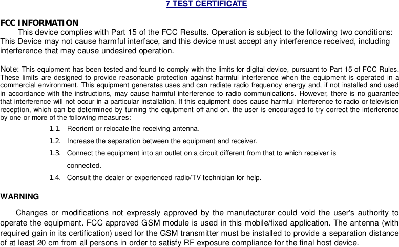 7 TEST CERTIFICATE  FCC INFORMATION         This device complies with Part 15 of the FCC Results. Operation is subject to the following two conditions: This Device may not cause harmful interface, and this device must accept any interference received, including interference that may cause undesired operation.  Note: This equipment has been tested and found to comply with the limits for digital device, pursuant to Part 15 of FCC Rules. These limits are designed to provide reasonable protection against harmful interference when the equipment is operated in a commercial environment. This equipment generates uses and can radiate radio frequency energy and, if not installed and used in accordance with the instructions, may cause harmful interference to radio communications. However, there is no guarantee that interference will not occur in a particular installation. If this equipment does cause harmful interference to radio or television reception, which can be determined by turning the equipment off and on, the user is encouraged to try correct the interference by one or more of the following measures: 1.1.  Reorient or relocate the receiving antenna. 1.2.  Increase the separation between the equipment and receiver. 1.3.  Connect the equipment into an outlet on a circuit different from that to which receiver is connected. 1.4.  Consult the dealer or experienced radio/TV technician for help. WARNING        Changes or modifications not expressly approved by the manufacturer could void the user&apos;s authority to operate the equipment. FCC approved GSM module is used in this mobile/fixed application. The antenna (with required gain in its certification) used for the GSM transmitter must be installed to provide a separation distance of at least 20 cm from all persons in order to satisfy RF exposure compliance for the final host device.        
