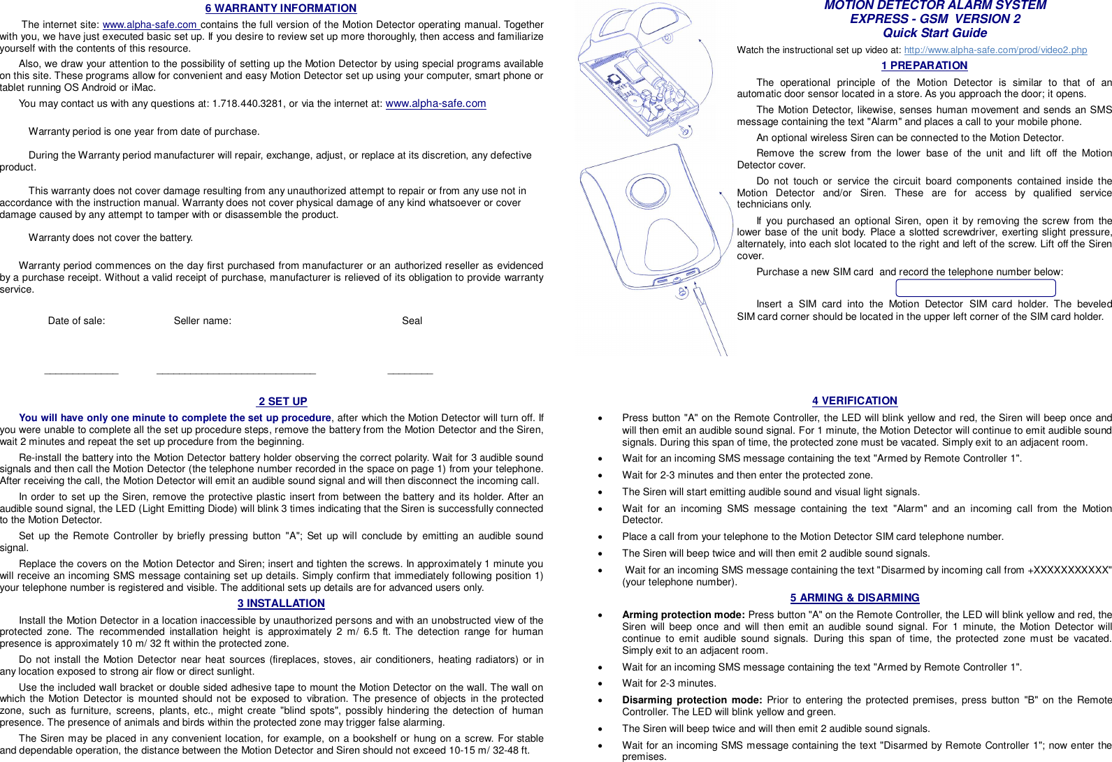 6 WARRANTY INFORMATION  The internet site: www.alpha-safe.com contains the full version of the Motion Detector operating manual. Together with you, we have just executed basic set up. If you desire to review set up more thoroughly, then access and familiarize yourself with the contents of this resource. Also, we draw your attention to the possibility of setting up the Motion Detector by using special programs available on this site. These programs allow for convenient and easy Motion Detector set up using your computer, smart phone or tablet running OS Android or iMac. You may contact us with any questions at: 1.718.440.3281, or via the internet at: www.alpha-safe.com         Warranty period is one year from date of purchase.   During the Warranty period manufacturer will repair, exchange, adjust, or replace at its discretion, any defective product.    This warranty does not cover damage resulting from any unauthorized attempt to repair or from any use not in accordance with the instruction manual. Warranty does not cover physical damage of any kind whatsoever or cover damage caused by any attempt to tamper with or disassemble the product.   Warranty does not cover the battery.   Warranty period commences on the day first purchased from manufacturer or an authorized reseller as evidenced by a purchase receipt. Without a valid receipt of purchase, manufacturer is relieved of its obligation to provide warranty service.            Date of sale:            Seller name:               Seal           _____________      ____________________________                         ________  MOTION DETECTOR ALARM SYSTEM EXPRESS - GSM  VERSION 2 Quick Start Guide Watch the instructional set up video at: http://www.alpha-safe.com/prod/video2.php 1 PREPARATION The operational principle of the Motion Detector is similar to that of an automatic door sensor located in a store. As you approach the door; it opens.  The Motion Detector, likewise, senses human movement and sends an SMS message containing the text &quot;Alarm&quot; and places a call to your mobile phone.  An optional wireless Siren can be connected to the Motion Detector. Remove the screw from the lower base of the unit and lift off the Motion Detector cover. Do not touch or service the circuit board components contained inside the Motion Detector and/or Siren. These are for access by qualified service technicians only. If you purchased an optional Siren, open it by removing the screw from the lower base of the unit body. Place a slotted screwdriver, exerting slight pressure, alternately, into each slot located to the right and left of the screw. Lift off the Siren cover.  Purchase a new SIM card  and record the telephone number below:                                          Insert a SIM card into the Motion Detector SIM card  holder.  The  beveled          SIM card corner should be located in the upper left corner of the SIM card holder.  2 SET UP You will have only one minute to complete the set up procedure, after which the Motion Detector will turn off. If you were unable to complete all the set up procedure steps, remove the battery from the Motion Detector and the Siren, wait 2 minutes and repeat the set up procedure from the beginning. Re-install the battery into the Motion Detector battery holder observing the correct polarity. Wait for 3 audible sound signals and then call the Motion Detector (the telephone number recorded in the space on page 1) from your telephone. After receiving the call, the Motion Detector will emit an audible sound signal and will then disconnect the incoming call. In order to set up the Siren, remove the protective plastic insert from between the battery and its holder. After an audible sound signal, the LED (Light Emitting Diode) will blink 3 times indicating that the Siren is successfully connected to the Motion Detector. Set up the Remote Controller by briefly pressing button &quot;A&quot;; Set up will conclude by emitting an audible sound signal. Replace the covers on the Motion Detector and Siren; insert and tighten the screws. In approximately 1 minute you will receive an incoming SMS message containing set up details. Simply confirm that immediately following position 1) your telephone number is registered and visible. The additional sets up details are for advanced users only.  3 INSTALLATION Install the Motion Detector in a location inaccessible by unauthorized persons and with an unobstructed view of the protected zone. The recommended installation height is approximately 2 m/ 6.5 ft. The detection range for human presence is approximately 10 m/ 32 ft within the protected zone. Do not install the Motion Detector near heat sources (fireplaces, stoves, air conditioners, heating radiators) or in any location exposed to strong air flow or direct sunlight. Use the included wall bracket or double sided adhesive tape to mount the Motion Detector on the wall. The wall on which the Motion Detector is mounted should not be exposed to vibration. The presence of objects in the protected zone, such as furniture, screens, plants, etc., might create &quot;blind spots&quot;, possibly hindering the detection of human presence. The presence of animals and birds within the protected zone may trigger false alarming.  The Siren may be placed in any convenient location, for example, on a bookshelf or hung on a screw. For stable and dependable operation, the distance between the Motion Detector and Siren should not exceed 10-15 m/ 32-48 ft.  4 VERIFICATION   Press button &quot;A&quot; on the Remote Controller, the LED will blink yellow and red, the Siren will beep once and will then emit an audible sound signal. For 1 minute, the Motion Detector will continue to emit audible sound signals. During this span of time, the protected zone must be vacated. Simply exit to an adjacent room.   Wait for an incoming SMS message containing the text &quot;Armed by Remote Controller 1&quot;.    Wait for 2-3 minutes and then enter the protected zone.   The Siren will start emitting audible sound and visual light signals.   Wait for an incoming SMS message containing the text &quot;Alarm&quot; and an incoming call from the Motion Detector.   Place a call from your telephone to the Motion Detector SIM card telephone number.   The Siren will beep twice and will then emit 2 audible sound signals.    Wait for an incoming SMS message containing the text &quot;Disarmed by incoming call from +XXXXXXXXXXX&quot; (your telephone number). 5 ARMING &amp; DISARMING   Arming protection mode: Press button &quot;A&quot; on the Remote Controller, the LED will blink yellow and red, the Siren will beep once and will then emit an audible sound signal. For 1 minute, the Motion Detector will continue to emit audible sound signals. During this span of time, the protected zone must be vacated. Simply exit to an adjacent room.   Wait for an incoming SMS message containing the text &quot;Armed by Remote Controller 1&quot;.   Wait for 2-3 minutes.  Disarming protection mode: Prior to entering the protected premises, press button &quot;B&quot; on the Remote Controller. The LED will blink yellow and green.    The Siren will beep twice and will then emit 2 audible sound signals.   Wait for an incoming SMS message containing the text &quot;Disarmed by Remote Controller 1&quot;; now enter the premises.  