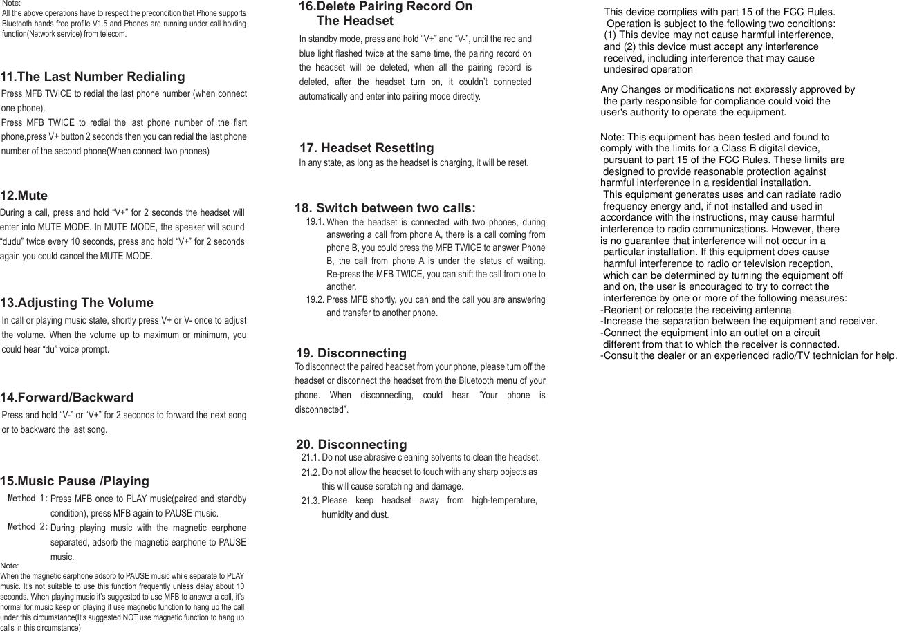 12.Mute17. Headset ResettingDuring a call, press and hold “V+” for 2 seconds the headset will enter into MUTE MODE. In MUTE MODE, the speaker will sound “dudu” twice every 10 seconds, press and hold “V+” for 2 seconds again you could cancel the MUTE MODE.In standby mode, press and hold “V+” and “V-”, until the red and blue light flashed twice at the same time, the pairing record on the headset will be deleted, when all the pairing record is deleted, after the headset turn on, it couldn’t connected automatically and enter into pairing mode directly.In call or playing music state, shortly press V+ or V- once to adjust the volume. When the volume up to maximum or minimum, you could hear “du” voice prompt.In any state, as long as the headset is charging, it will be reset.Press and hold “V-” or “V+” for 2 seconds to forward the next song or to backward the last song.16.Delete Pairing Record On      The Headset13.Adjusting The Volume14.Forward/BackwardPress MFB once to PLAY music(paired and standby condition), press MFB again to PAUSE music.During playing music with the magnetic earphone separated, adsorb the magnetic earphone to PAUSE music.15.Music Pause /PlayingTo disconnect the paired headset from your phone, please turn off the headset or disconnect the headset from the Bluetooth menu of your phone. When disconnecting, could hear “Your phone is disconnected”.11.The Last Number Redialing18. Switch between two calls:19. DisconnectingDo not use abrasive cleaning solvents to clean the headset.Do not allow the headset to touch with any sharp objects as this will cause scratching and damage.Please keep headset away from high-temperature, humidity and dust.  20. DisconnectingPress MFB TWICE to redial the last phone number (when connect one phone). Press MFB TWICE to redial the last phone number of the fisrt phone,press V+ button 2 seconds then you can redial the last phone number of the second phone(When connect two phones)Note: All the above operations have to respect the precondition that Phone supports Bluetooth hands free profile V1.5 and Phones are running under call holding function(Network service) from telecom.Note: When the magnetic earphone adsorb to PAUSE music while separate to PLAY music. It’s not suitable to use this function frequently unless delay about 10 seconds. When playing music it’s suggested to use MFB to answer a call, it’s normal for music keep on playing if use magnetic function to hang up the call under this circumstance(It’s suggested NOT use magnetic function to hang up calls in this circumstance)19.1.21.1.21.2.21.3.19.2.When the headset is connected with two phones, during answering a call from phone A, there is a call coming from phone B, you could press the MFB TWICE to answer Phone B, the call from phone A is under the status of waiting. Re-press the MFB TWICE, you can shift the call from one to another.Press MFB shortly, you can end the call you are answering and transfer to another phone.Method 1: Method 2: This device complies with part 15 of the FCC Rules. Operation is subject to the following two conditions: (1) This device may not cause harmful interference, and (2) this device must accept any interference received, including interference that may cause undesired operationAny Changes or modifications not expressly approved by the party responsible for compliance could void the user&apos;s authority to operate the equipment.Note: This equipment has been tested and found to comply with the limits for a Class B digital device, pursuant to part 15 of the FCC Rules. These limits are designed to provide reasonable protection against harmful interference in a residential installation. This equipment generates uses and can radiate radio frequency energy and, if not installed and used in accordance with the instructions, may cause harmful interference to radio communications. However, there is no guarantee that interference will not occur in a particular installation. If this equipment does cause harmful interference to radio or television reception, which can be determined by turning the equipment off and on, the user is encouraged to try to correct the interference by one or more of the following measures:-Reorient or relocate the receiving antenna.-Increase the separation between the equipment and receiver.-Connect the equipment into an outlet on a circuit different from that to which the receiver is connected.-Consult the dealer or an experienced radio/TV technician for help.