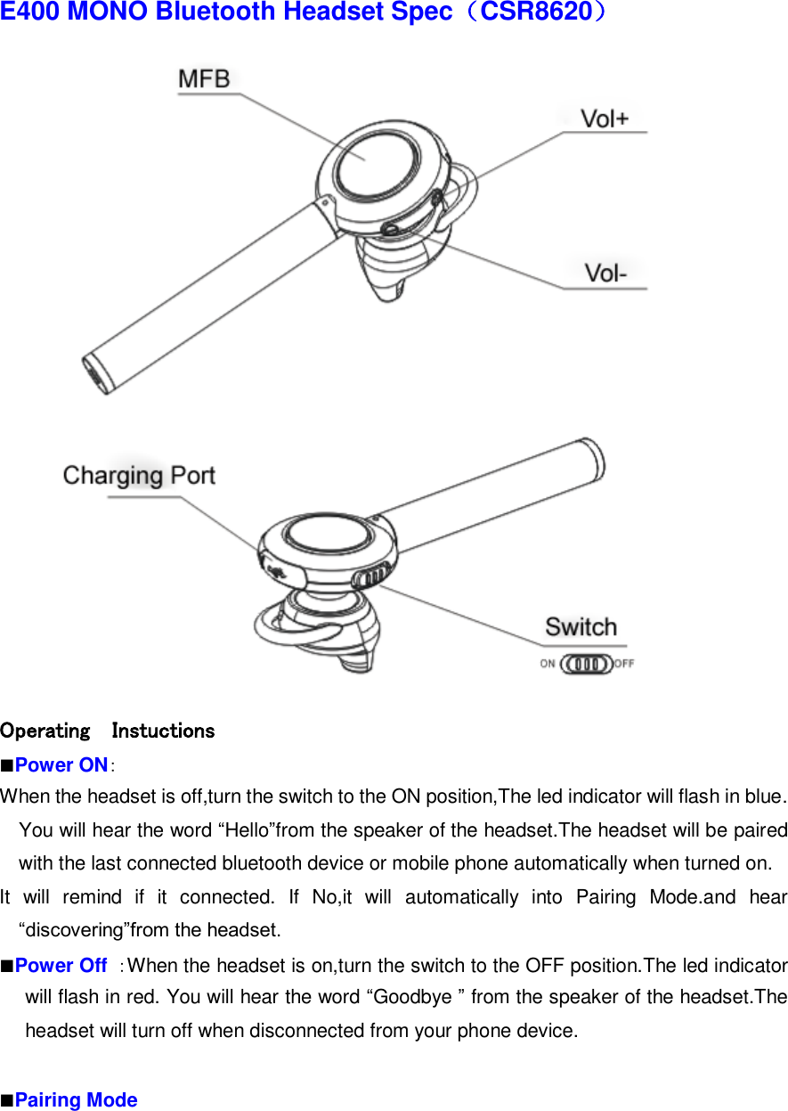 E400 MONO Bluetooth Headset Spec（CSR8620）  Operating    Instuctions   ■Power ON： When the headset is off,turn the switch to the ON position,The led indicator will flash in blue. You will hear the word “Hello”from the speaker of the headset.The headset will be paired with the last connected bluetooth device or mobile phone automatically when turned on. It  will  remind  if  it  connected.  If  No,it  will  automatically  into  Pairing  Mode.and  hear “discovering”from the headset. ■Power Off  ：When the headset is on,turn the switch to the OFF position.The led indicator will flash in red. You will hear the word “Goodbye ” from the speaker of the headset.The headset will turn off when disconnected from your phone device.  ■Pairing Mode 