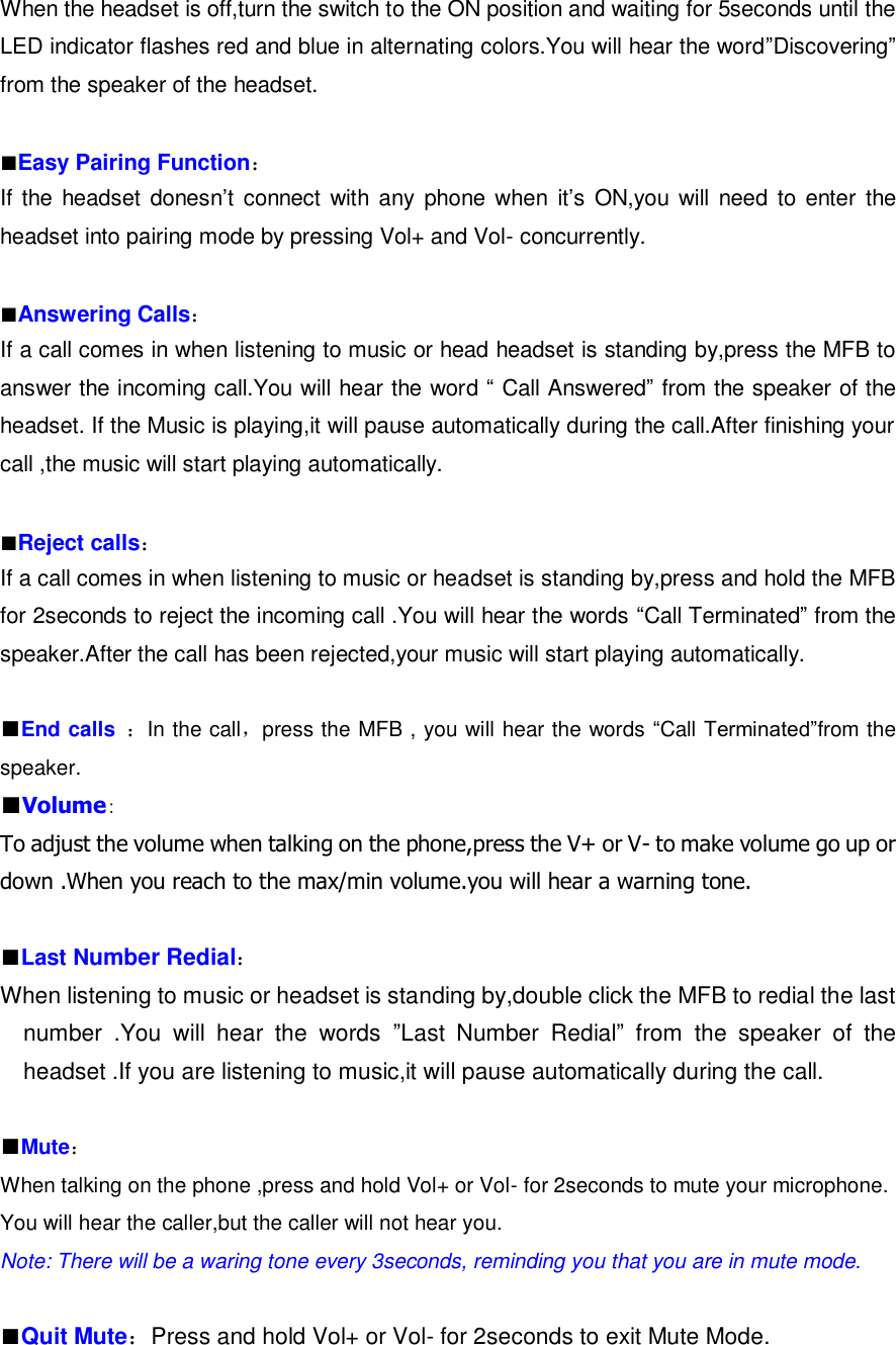 When the headset is off,turn the switch to the ON position and waiting for 5seconds until the LED indicator flashes red and blue in alternating colors.You will hear the word”Discovering” from the speaker of the headset.  ■Easy Pairing Function： If the headset  donesn’t  connect with any  phone when  it’s  ON,you will need  to  enter  the headset into pairing mode by pressing Vol+ and Vol- concurrently.  ■Answering Calls： If a call comes in when listening to music or head headset is standing by,press the MFB to answer the incoming call.You will hear the word “ Call Answered” from the speaker of the headset. If the Music is playing,it will pause automatically during the call.After finishing your call ,the music will start playing automatically.  ■Reject calls： If a call comes in when listening to music or headset is standing by,press and hold the MFB for 2seconds to reject the incoming call .You will hear the words “Call Terminated” from the speaker.After the call has been rejected,your music will start playing automatically.  ■End calls ：In the call，press the MFB , you will hear the words “Call Terminated”from the speaker. ■Volume： To adjust the volume when talking on the phone,press the V+ or V- to make volume go up or down .When you reach to the max/min volume.you will hear a warning tone.  ■Last Number Redial： When listening to music or headset is standing by,double click the MFB to redial the last number  .You  will  hear  the  words  ”Last  Number  Redial”  from  the  speaker  of  the headset .If you are listening to music,it will pause automatically during the call.  ■Mute： When talking on the phone ,press and hold Vol+ or Vol- for 2seconds to mute your microphone. You will hear the caller,but the caller will not hear you. Note: There will be a waring tone every 3seconds, reminding you that you are in mute mode.  ■Quit Mute：Press and hold Vol+ or Vol- for 2seconds to exit Mute Mode. 