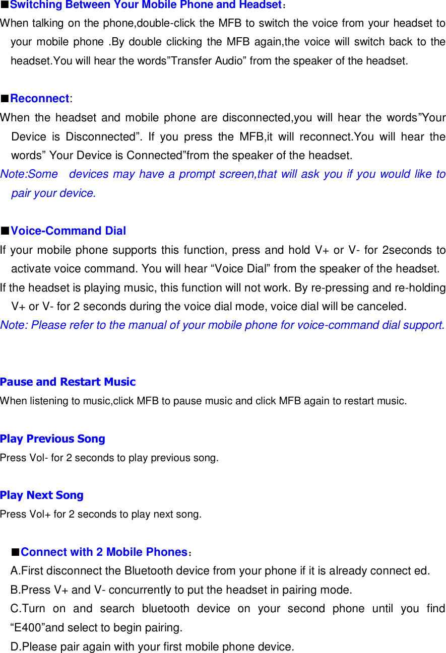  ■Switching Between Your Mobile Phone and Headset： When talking on the phone,double-click the MFB to switch the voice from your headset to your mobile phone .By double clicking the MFB again,the voice will switch back to the headset.You will hear the words”Transfer Audio” from the speaker of the headset.  ■Reconnect: When  the headset and mobile phone are disconnected,you will hear the  words”Your Device  is  Disconnected”.  If  you  press  the  MFB,it  will  reconnect.You  will  hear  the words” Your Device is Connected”from the speaker of the headset. Note:Some    devices may have a prompt screen,that will ask you if you would like to pair your device.  ■Voice-Command Dial If your mobile phone supports this function, press and hold V+ or V- for 2seconds to activate voice command. You will hear “Voice Dial” from the speaker of the headset. If the headset is playing music, this function will not work. By re-pressing and re-holding V+ or V- for 2 seconds during the voice dial mode, voice dial will be canceled. Note: Please refer to the manual of your mobile phone for voice-command dial support.   Pause and Restart Music When listening to music,click MFB to pause music and click MFB again to restart music.  Play Previous Song Press Vol- for 2 seconds to play previous song.  Play Next Song Press Vol+ for 2 seconds to play next song.  ■Connect with 2 Mobile Phones： A.First disconnect the Bluetooth device from your phone if it is already connect ed. B.Press V+ and V- concurrently to put the headset in pairing mode. C.Turn  on  and  search  bluetooth  device  on  your  second  phone  until  you  find “E400”and select to begin pairing. D.Please pair again with your first mobile phone device. 